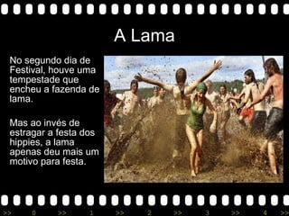 A Lama No segundo dia de Festival, houve uma tempestade que encheu a fazenda de lama. Mas ao invés de estragar a festa dos hippies, a lama apenas deu mais um motivo para festa. 