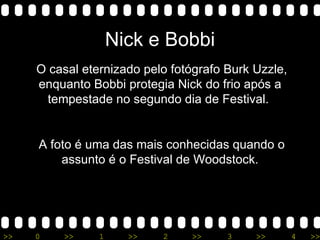 Nick e Bobbi O casal eternizado pelo fotógrafo Burk Uzzle, enquanto Bobbi protegia Nick do frio após a tempestade no segundo dia de Festival.  A foto é uma das mais conhecidas quando o assunto é o Festival de Woodstock. 