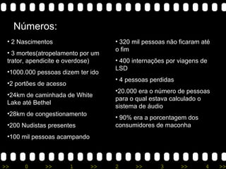 Números: 2 Nascimentos 3 mortes(atropelamento por um trator, apendicite e overdose) 1000.000 pessoas dizem ter ido 2 portões de acesso 24km de caminhada de White Lake até Bethel 28km de congestionamento 200 Nudistas presentes 100 mil pessoas acampando 320 mil pessoas não ficaram até o fim 400 internações por viagens de LSD 4 pessoas perdidas 20.000 era o número de pessoas para o qual estava calculado o sistema de áudio 90% era a porcentagem dos consumidores de maconha 
