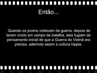 Então... Quando os jovens voltavam da guerra, depois de terem vivido em campo de batalha, eles fugiam do pensamento inicial de que a Guerra do Vietnã era preciso, aderindo assim a cultura hippie. 