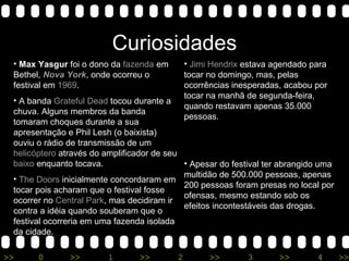 Curiosidades Max Yasgur  foi o dono da  fazenda  em Bethel,  Nova York , onde ocorreu o festival em  1969 .  A banda  Grateful Dead  tocou durante a chuva. Alguns membros da banda tomaram choques durante a sua apresentação e Phil Lesh (o baixista) ouviu o rádio de transmissão de um  helicóptero  através do amplificador de seu  baixo  enquanto tocava.  The Doors  inicialmente concordaram em tocar pois acharam que o festival fosse ocorrer no  Central Park , mas decidiram ir contra a idéia quando souberam que o festival ocorreria em uma fazenda isolada da cidade.  Jimi Hendrix  estava agendado para tocar no domingo, mas, pelas ocorrências inesperadas, acabou por tocar na manhã de segunda-feira, quando restavam apenas 35.000 pessoas.  Apesar do festival ter abrangido uma multidão de 500.000 pessoas, apenas 200 pessoas foram presas no local por ofensas, mesmo estando sob os efeitos incontestáveis das drogas.  