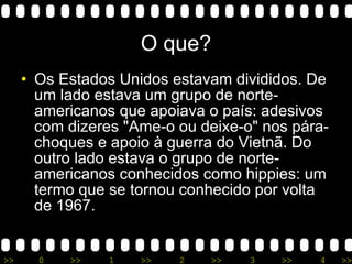 O que? Os Estados Unidos estavam divididos. De um lado estava um grupo de norte-americanos que apoiava o país: adesivos com dizeres &quot;Ame-o ou deixe-o&quot; nos pára-choques e apoio à guerra do Vietnã. Do outro lado estava o grupo de norte-americanos conhecidos como hippies: um termo que se tornou conhecido por volta de 1967.  