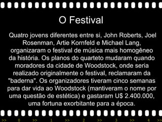 O Festival Quatro jovens diferentes entre si, John Roberts, Joel Rosenman, Artie Kornfeld e Michael Lang, organizaram o festival de música mais homogêneo da história. Os planos do quarteto mudaram quando moradores da cidade de Woodstock, onde seria realizado originalmente o festival, reclamaram da &quot;baderna&quot;. Os organizadores tiveram cinco semanas para dar vida ao Woodstock (mantiveram o nome por uma questão de estética) e gastaram U$ 2.400.000, uma fortuna exorbitante para a época. 