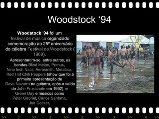 Woodstock ‘94 Woodstock '94  foi um  festival de música  organizado comemoração ao 25º aniversário do célebre  Festival de Woodstock  ( 1969 ).  Apresentaram-se, entre outros, as bandas  Blind Melon ,  Primus ,  Nine Inch Nails ,  Aerosmith ,  Metallica ,  Red Hot Chili Peppers  (show que foi a primeira apresentação de  Dave Navarro  na guitarra, após a saída de  John Frusciante  em 1992), e  Green Day  e músicos como  Peter Gabriel ,  Carlos Santana ,  Joe Cocker .  