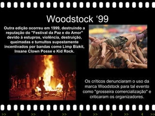 Woodstock ‘99 Outra edição ocorreu em 1999, destruindo a reputação do &quot;Festival da Paz e do Amor&quot; devido à estupros, violência, destruição, queimadas e tumultos supostamente incentivados por bandas como Limp Bizkit, Insane Clown Posse e Kid Rock. Os críticos denunciaram o uso da marca Woodstock para tal evento como &quot;grosseira comercialização&quot; e criticaram os organizadores. 