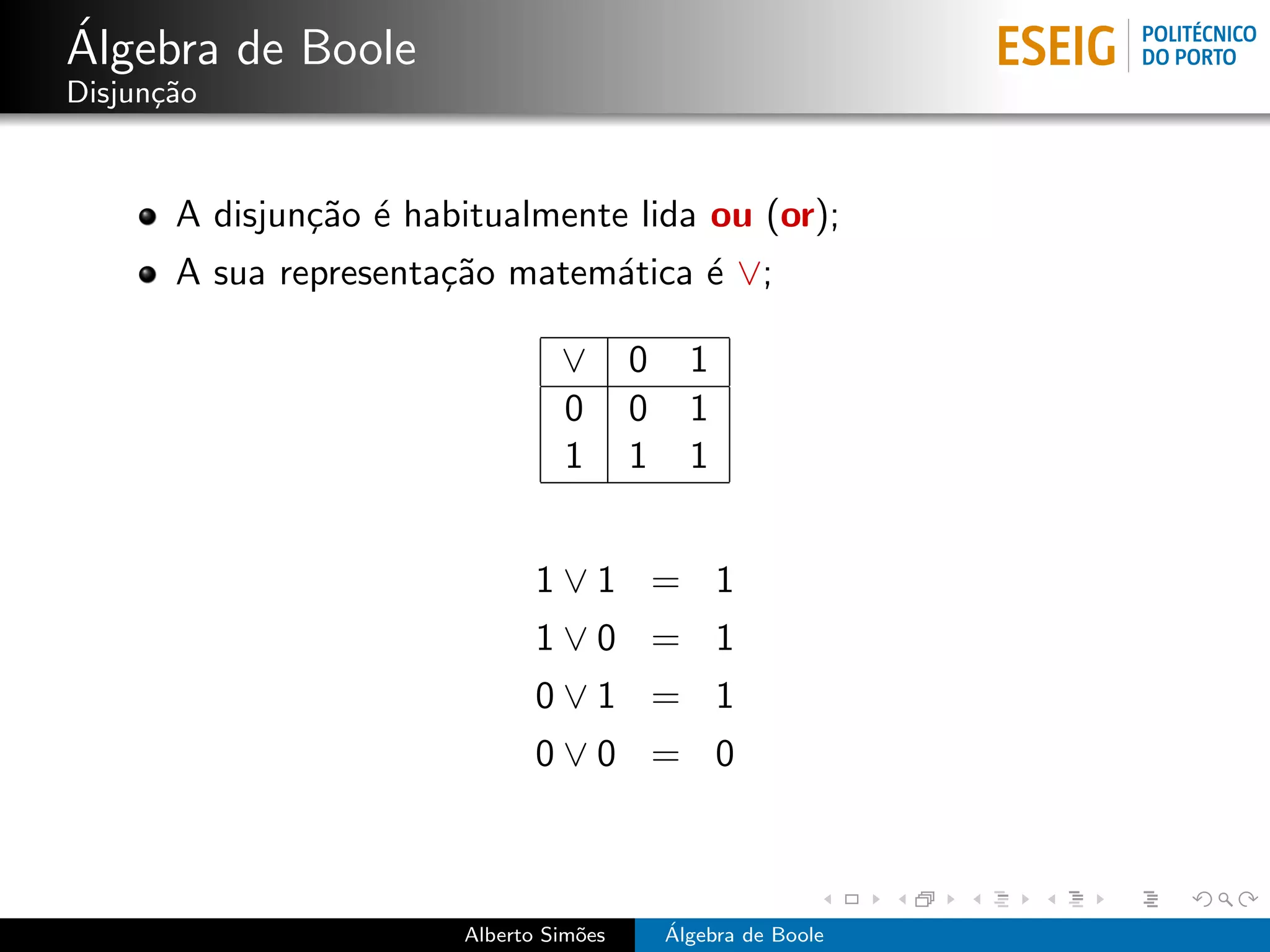 ´
Algebra de Boole
Disjun¸˜o
      ca


       A disjun¸˜o ´ habitualmente lida ou (or);
               ca e
       A sua representa¸˜o matem´tica ´ ∨;
                       ca       a     e

                                 ∨       0     1
                                 0       0     1
                                 1       1     1


                               1∨1 = 1
                               1∨0 = 1
                               0∨1 = 1
                               0∨0 = 0



                        Alberto Sim˜es
                                   o         ´
                                             Algebra de Boole
 