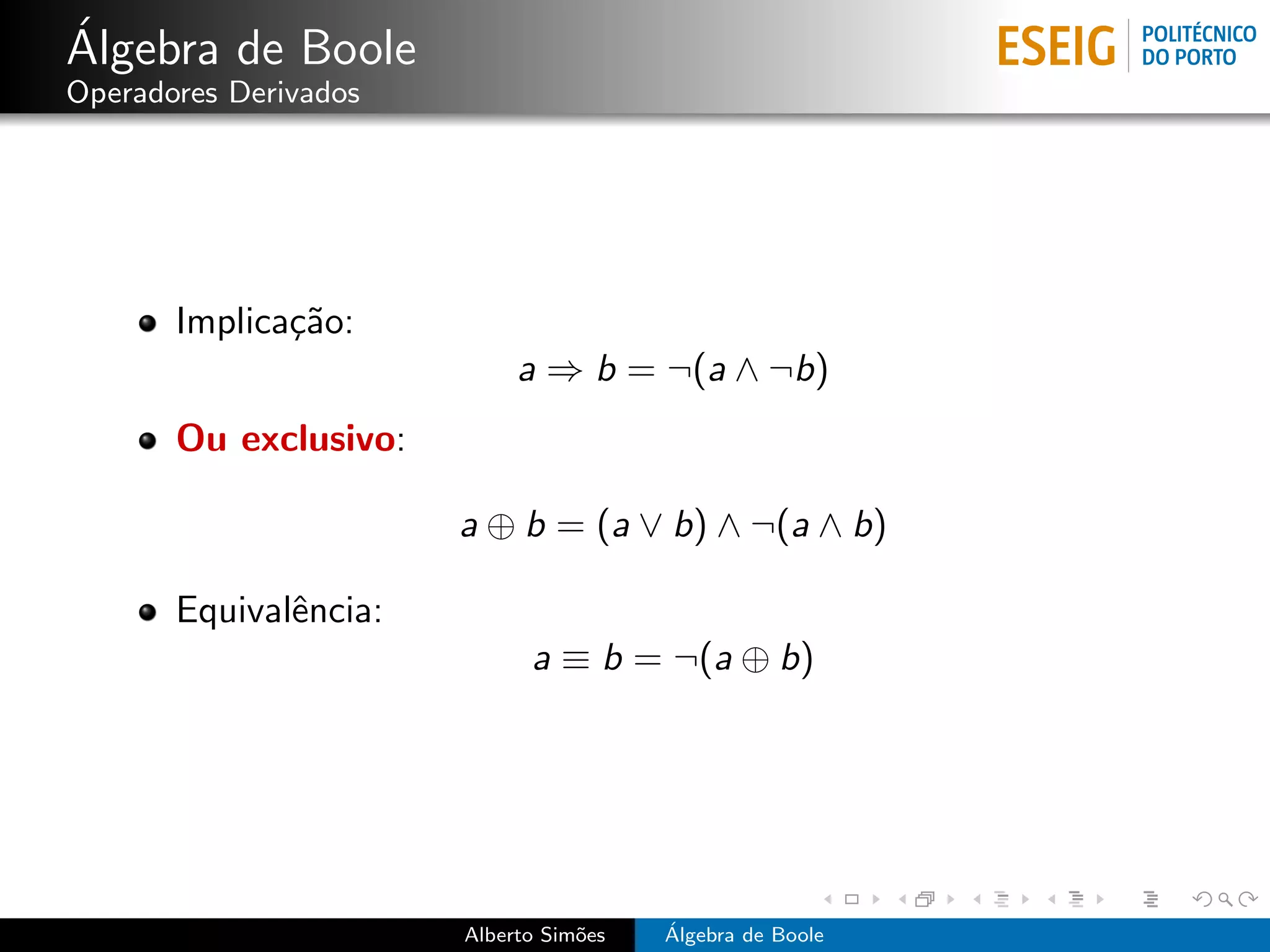 ´
Algebra de Boole
Operadores Derivados




       Implica¸˜o:
              ca
                            a ⇒ b = ¬(a ∧ ¬b)
       Ou exclusivo:

                       a ⊕ b = (a ∨ b) ∧ ¬(a ∧ b)

       Equivalˆncia:
              e
                             a ≡ b = ¬(a ⊕ b)




                       Alberto Sim˜es
                                  o     ´
                                        Algebra de Boole
 