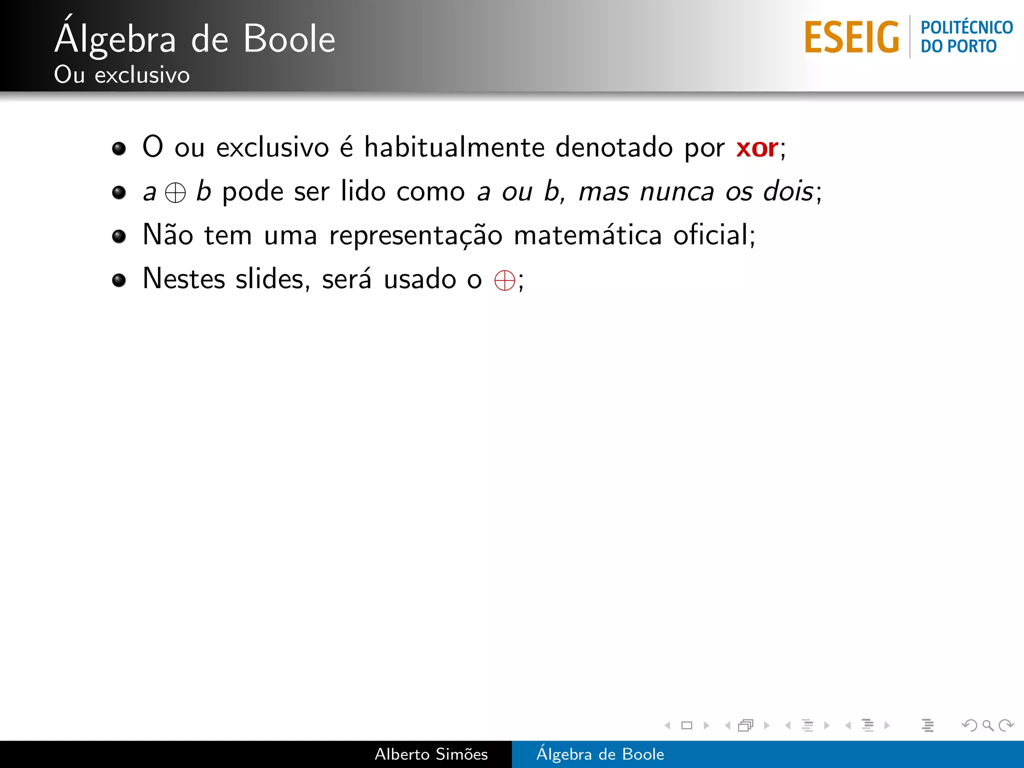 ´
Algebra de Boole
Ou exclusivo

       O ou exclusivo ´ habitualmente denotado por xor;
                       e
       a ⊕ b pode ser lido como a ou b, mas nunca os dois;
       N˜o tem uma representa¸˜o matem´tica oﬁcial;
         a                      ca       a
       Nestes slides, ser´ usado o ⊕;
                         a




                        Alberto Sim˜es
                                   o     ´
                                         Algebra de Boole
 