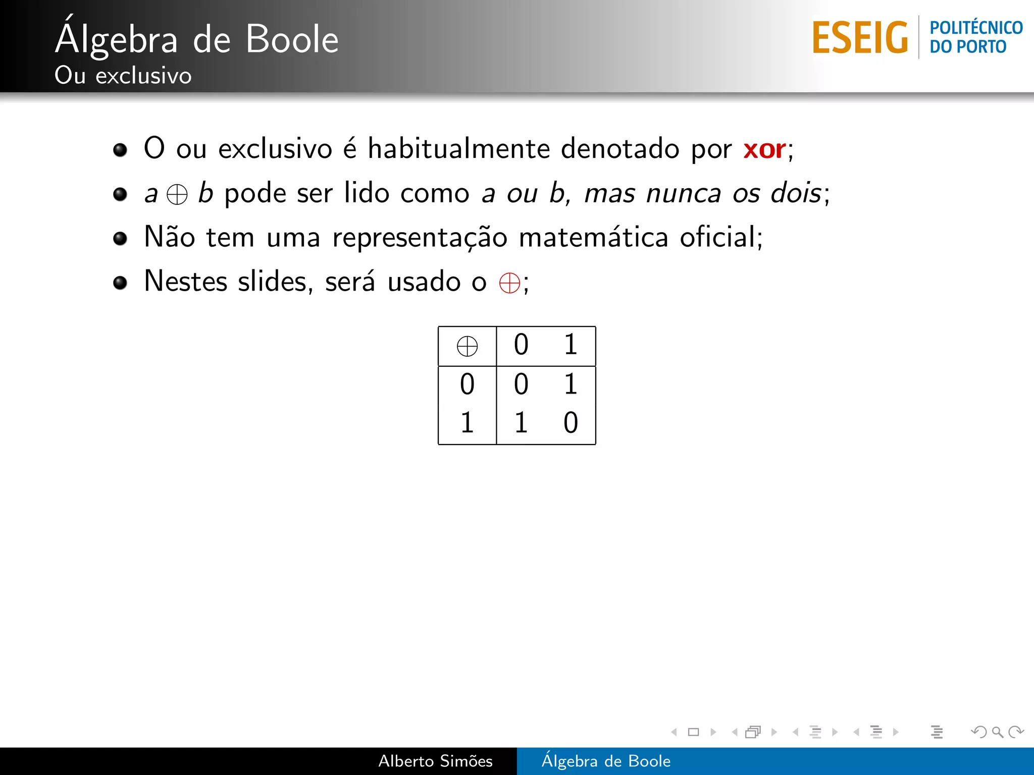 ´
Algebra de Boole
Ou exclusivo

       O ou exclusivo ´ habitualmente denotado por xor;
                       e
       a ⊕ b pode ser lido como a ou b, mas nunca os dois;
       N˜o tem uma representa¸˜o matem´tica oﬁcial;
         a                      ca       a
       Nestes slides, ser´ usado o ⊕;
                         a

                                 ⊕       0     1
                                 0       0     1
                                 1       1     0




                        Alberto Sim˜es
                                   o         ´
                                             Algebra de Boole
 