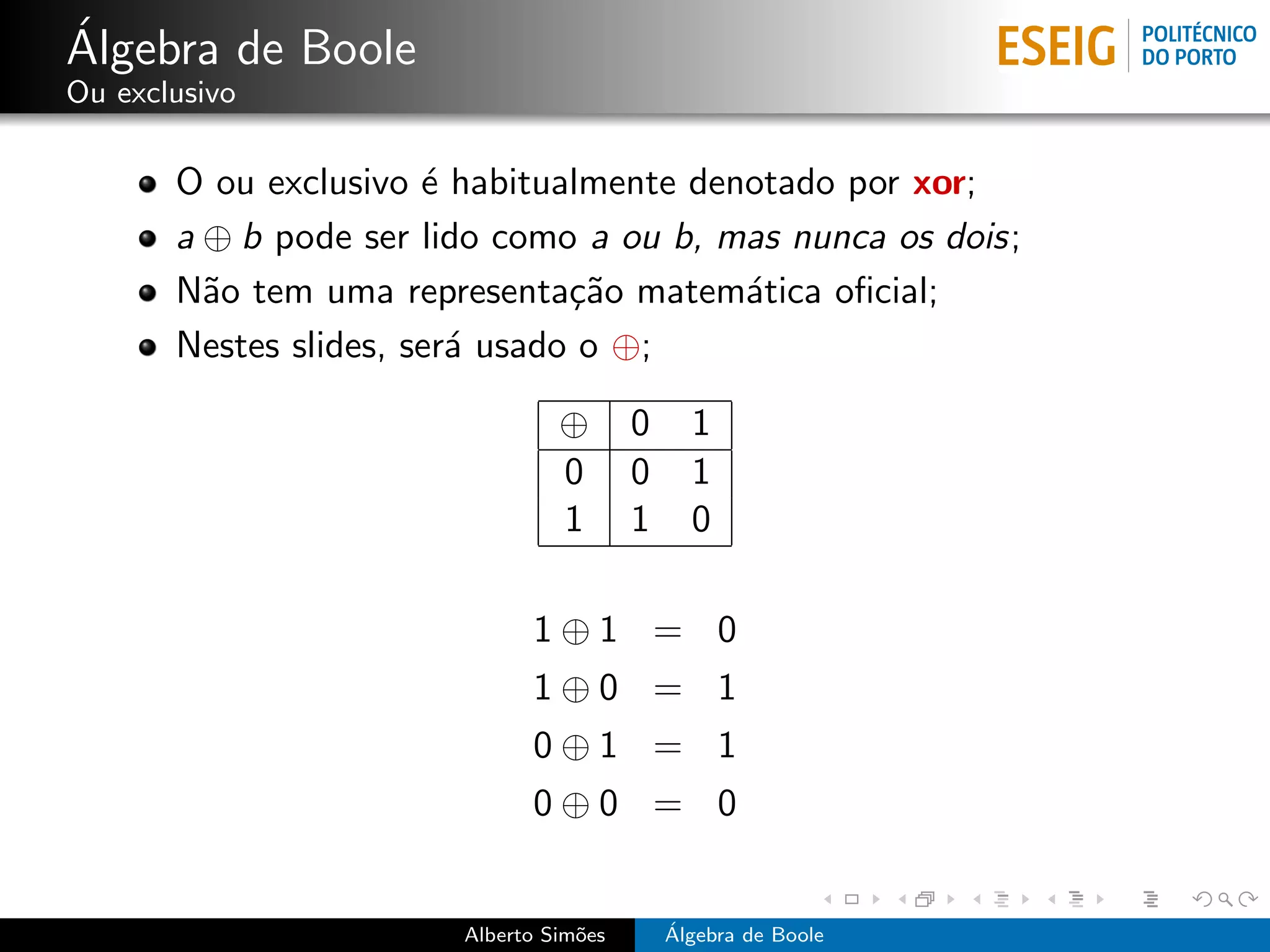 ´
Algebra de Boole
Ou exclusivo

       O ou exclusivo ´ habitualmente denotado por xor;
                       e
       a ⊕ b pode ser lido como a ou b, mas nunca os dois;
       N˜o tem uma representa¸˜o matem´tica oﬁcial;
         a                      ca       a
       Nestes slides, ser´ usado o ⊕;
                         a

                                 ⊕       0     1
                                 0       0     1
                                 1       1     0

                              1⊕1 = 0
                              1⊕0 = 1
                              0⊕1 = 1
                              0⊕0 = 0


                        Alberto Sim˜es
                                   o         ´
                                             Algebra de Boole
 