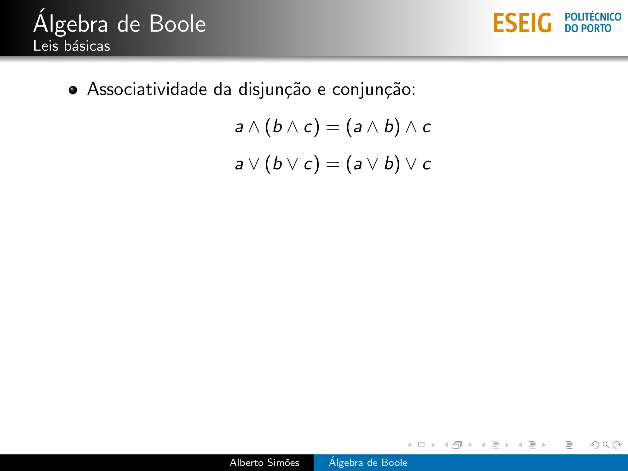 ´
Algebra de Boole
Leis b´sicas
      a

        Associatividade da disjun¸˜o e conjun¸˜o:
                                 ca          ca
                          a ∧ (b ∧ c) = (a ∧ b) ∧ c
                          a ∨ (b ∨ c) = (a ∨ b) ∨ c




                         Alberto Sim˜es
                                    o     ´
                                          Algebra de Boole
 