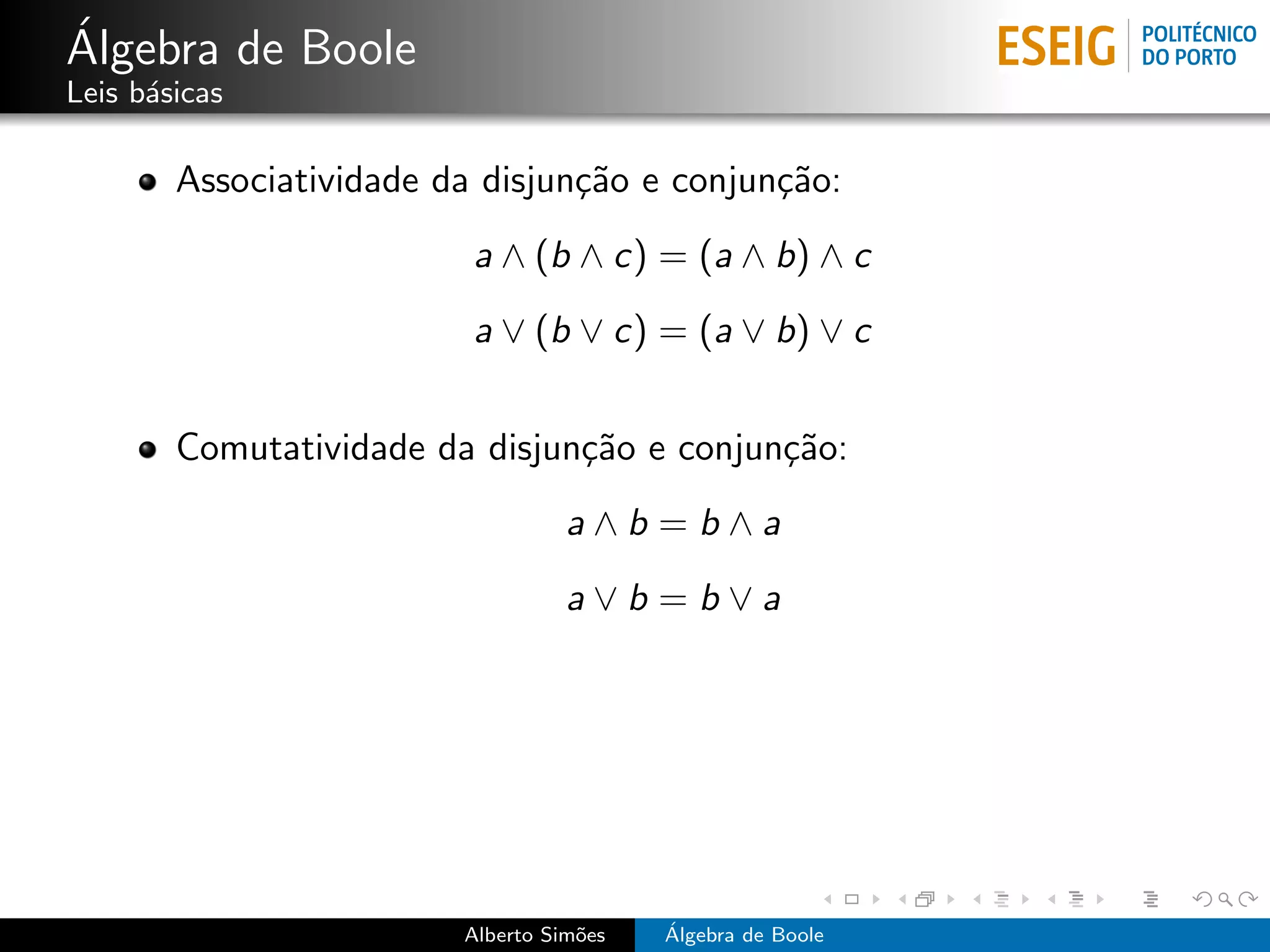 ´
Algebra de Boole
Leis b´sicas
      a

        Associatividade da disjun¸˜o e conjun¸˜o:
                                 ca          ca
                          a ∧ (b ∧ c) = (a ∧ b) ∧ c
                          a ∨ (b ∨ c) = (a ∨ b) ∨ c


        Comutatividade da disjun¸˜o e conjun¸˜o:
                                ca          ca
                                   a∧b =b∧a
                                   a∨b =b∨a




                         Alberto Sim˜es
                                    o     ´
                                          Algebra de Boole
 