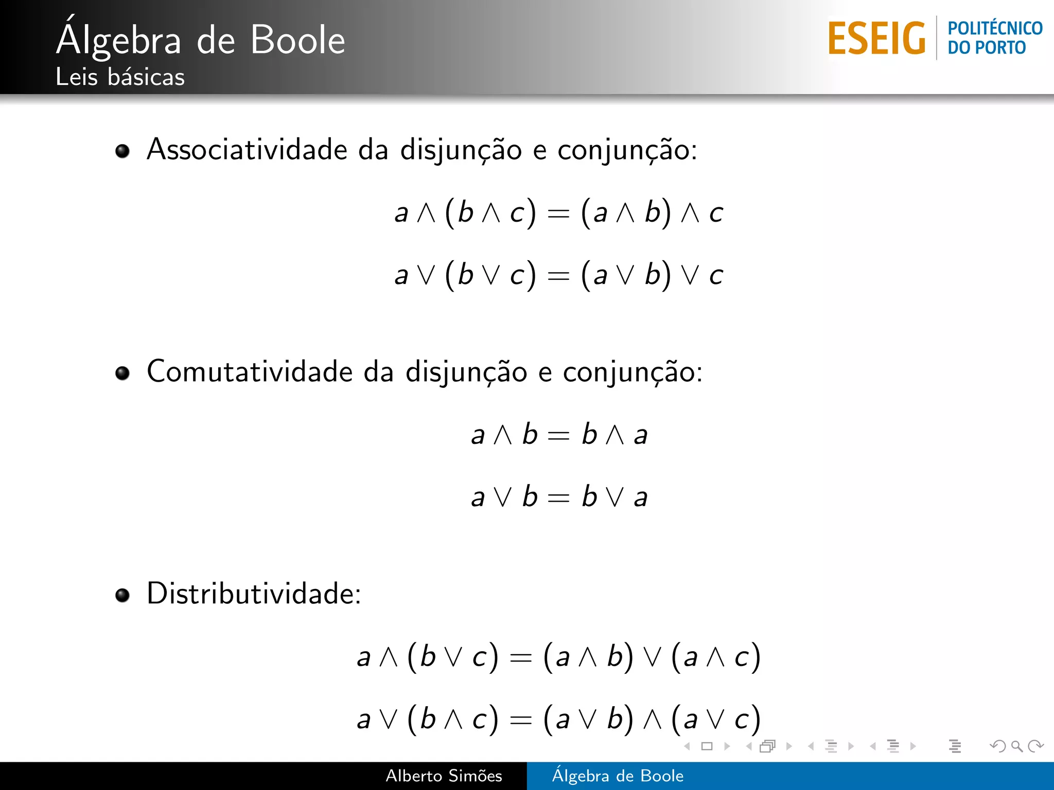 ´
Algebra de Boole
Leis b´sicas
      a

        Associatividade da disjun¸˜o e conjun¸˜o:
                                 ca          ca
                            a ∧ (b ∧ c) = (a ∧ b) ∧ c
                            a ∨ (b ∨ c) = (a ∨ b) ∨ c


        Comutatividade da disjun¸˜o e conjun¸˜o:
                                ca          ca
                                      a∧b =b∧a
                                      a∨b =b∨a


        Distributividade:
                        a ∧ (b ∨ c) = (a ∧ b) ∨ (a ∧ c)
                        a ∨ (b ∧ c) = (a ∨ b) ∧ (a ∨ c)
                            Alberto Sim˜es
                                       o     ´
                                             Algebra de Boole
 