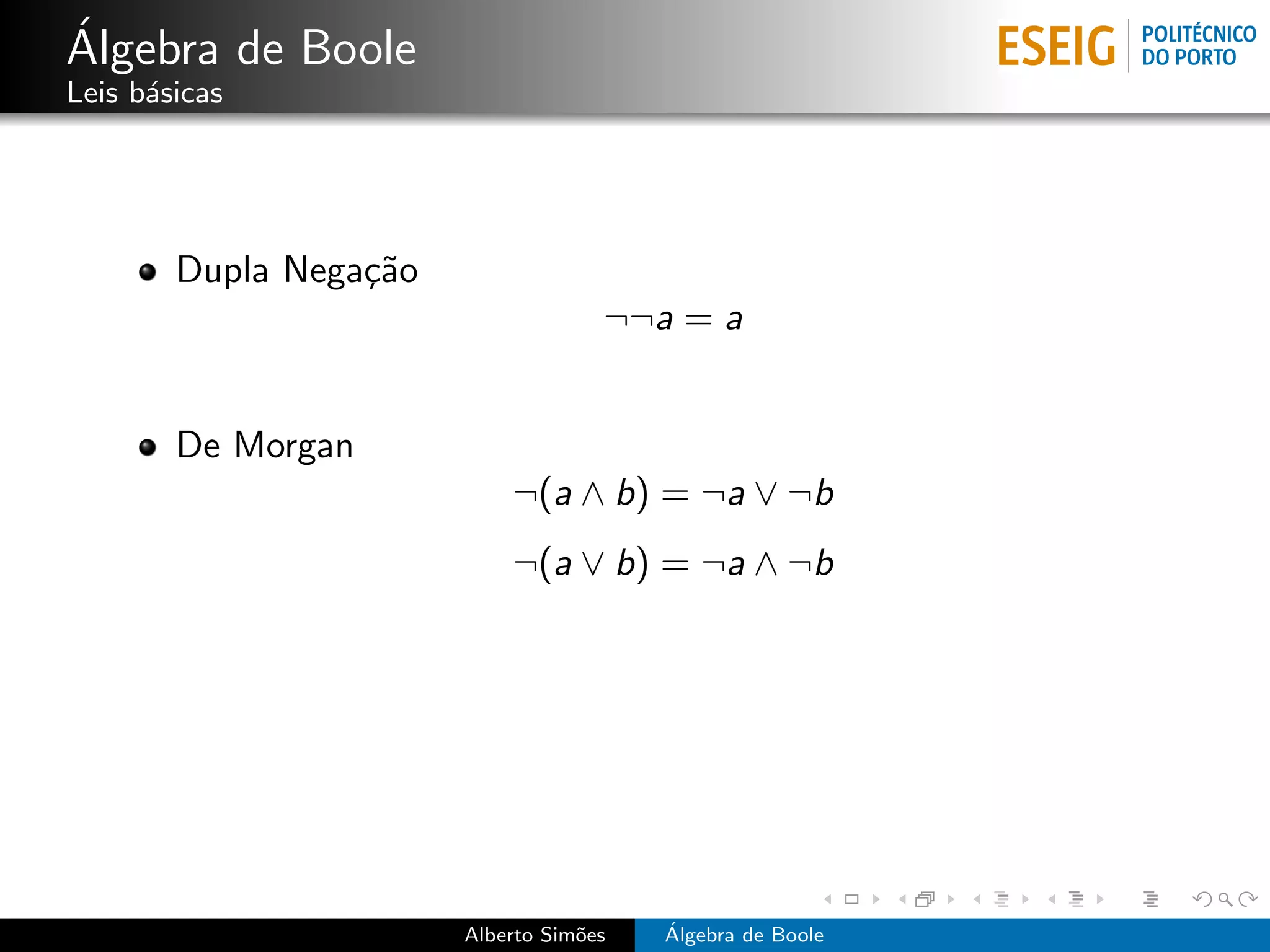 ´
Algebra de Boole
Leis b´sicas
      a




        Dupla Nega¸˜o
                  ca
                                     ¬¬a = a


        De Morgan
                            ¬(a ∧ b) = ¬a ∨ ¬b
                            ¬(a ∨ b) = ¬a ∧ ¬b




                        Alberto Sim˜es
                                   o     ´
                                         Algebra de Boole
 