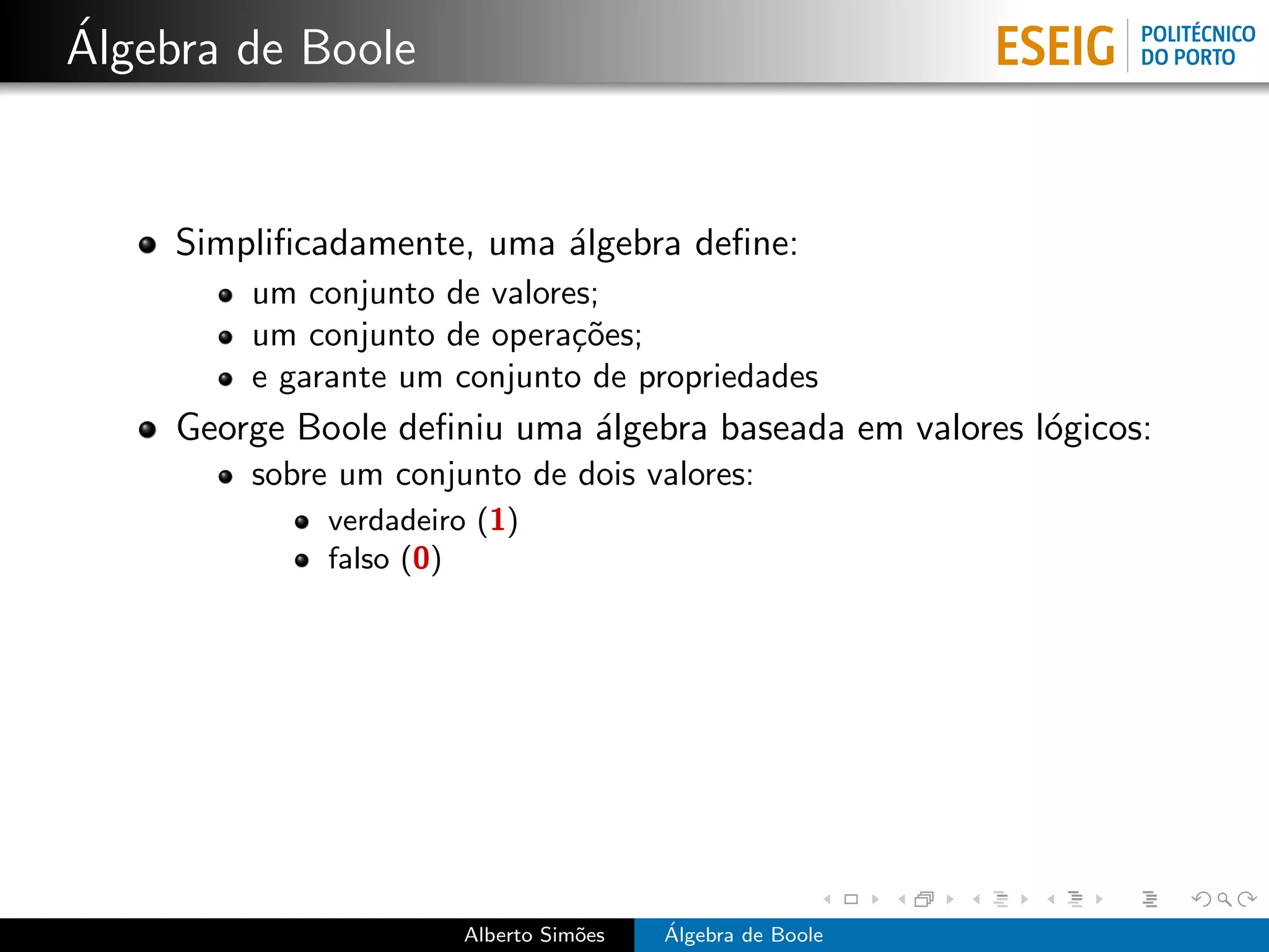 ´
Algebra de Boole


     Simpliﬁcadamente, uma ´lgebra deﬁne:
                           a
         um conjunto de valores;
         um conjunto de opera¸˜es;
                              co
         e garante um conjunto de propriedades
     George Boole deﬁniu uma ´lgebra baseada em valores l´gicos:
                             a                           o
         sobre um conjunto de dois valores:
              verdadeiro (1)
              falso (0)




                       Alberto Sim˜es
                                  o     ´
                                        Algebra de Boole
 