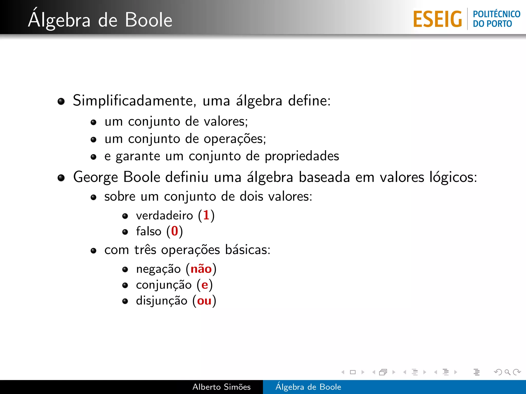 ´
Algebra de Boole


     Simpliﬁcadamente, uma ´lgebra deﬁne:
                           a
         um conjunto de valores;
         um conjunto de opera¸˜es;
                              co
         e garante um conjunto de propriedades
     George Boole deﬁniu uma ´lgebra baseada em valores l´gicos:
                             a                           o
         sobre um conjunto de dois valores:
              verdadeiro (1)
              falso (0)
         com trˆs opera¸˜es b´sicas:
               e       co    a
              nega¸˜o (n˜o)
                   ca    a
              conjun¸˜o (e)
                     ca
              disjun¸˜o (ou)
                    ca




                       Alberto Sim˜es
                                  o     ´
                                        Algebra de Boole
 