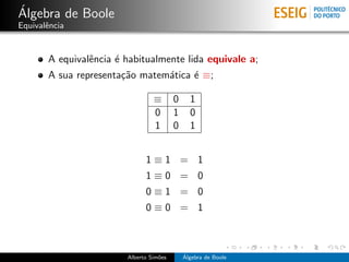 ´
Algebra de Boole
Equivalˆncia
       e


       A equivalˆncia ´ habitualmente lida equivale a;
                e     e
       A sua representa¸˜o matem´tica ´ ≡;
                       ca       a     e

                                 ≡       0     1
                                 0       1     0
                                 1       0     1


                              1≡1 = 1
                              1≡0 = 0
                              0≡1 = 0
                              0≡0 = 1



                        Alberto Sim˜es
                                   o         ´
                                             Algebra de Boole
 