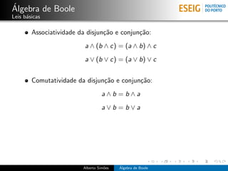 ´
Algebra de Boole
Leis b´sicas
      a

        Associatividade da disjun¸˜o e conjun¸˜o:
                                 ca          ca
                          a ∧ (b ∧ c) = (a ∧ b) ∧ c
                          a ∨ (b ∨ c) = (a ∨ b) ∨ c


        Comutatividade da disjun¸˜o e conjun¸˜o:
                                ca          ca
                                   a∧b =b∧a
                                   a∨b =b∨a




                         Alberto Sim˜es
                                    o     ´
                                          Algebra de Boole
 