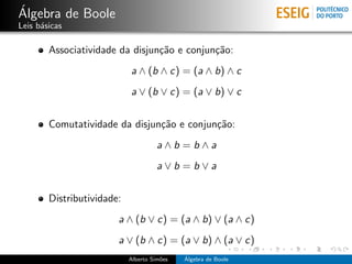 ´
Algebra de Boole
Leis b´sicas
      a

        Associatividade da disjun¸˜o e conjun¸˜o:
                                 ca          ca
                            a ∧ (b ∧ c) = (a ∧ b) ∧ c
                            a ∨ (b ∨ c) = (a ∨ b) ∨ c


        Comutatividade da disjun¸˜o e conjun¸˜o:
                                ca          ca
                                      a∧b =b∧a
                                      a∨b =b∨a


        Distributividade:
                        a ∧ (b ∨ c) = (a ∧ b) ∨ (a ∧ c)
                        a ∨ (b ∧ c) = (a ∨ b) ∧ (a ∨ c)
                            Alberto Sim˜es
                                       o     ´
                                             Algebra de Boole
 