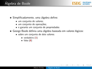 ´
Algebra de Boole


     Simpliﬁcadamente, uma ´lgebra deﬁne:
                           a
         um conjunto de valores;
         um conjunto de opera¸˜es;
                              co
         e garante um conjunto de propriedades
     George Boole deﬁniu uma ´lgebra baseada em valores l´gicos:
                             a                           o
         sobre um conjunto de dois valores:
              verdadeiro (1)
              falso (0)




                       Alberto Sim˜es
                                  o     ´
                                        Algebra de Boole
 