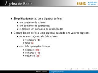 ´
Algebra de Boole


     Simpliﬁcadamente, uma ´lgebra deﬁne:
                           a
         um conjunto de valores;
         um conjunto de opera¸˜es;
                              co
         e garante um conjunto de propriedades
     George Boole deﬁniu uma ´lgebra baseada em valores l´gicos:
                             a                           o
         sobre um conjunto de dois valores:
              verdadeiro (1)
              falso (0)
         com trˆs opera¸˜es b´sicas:
               e       co    a
              nega¸˜o (n˜o)
                   ca    a
              conjun¸˜o (e)
                     ca
              disjun¸˜o (ou)
                    ca




                       Alberto Sim˜es
                                  o     ´
                                        Algebra de Boole
 
