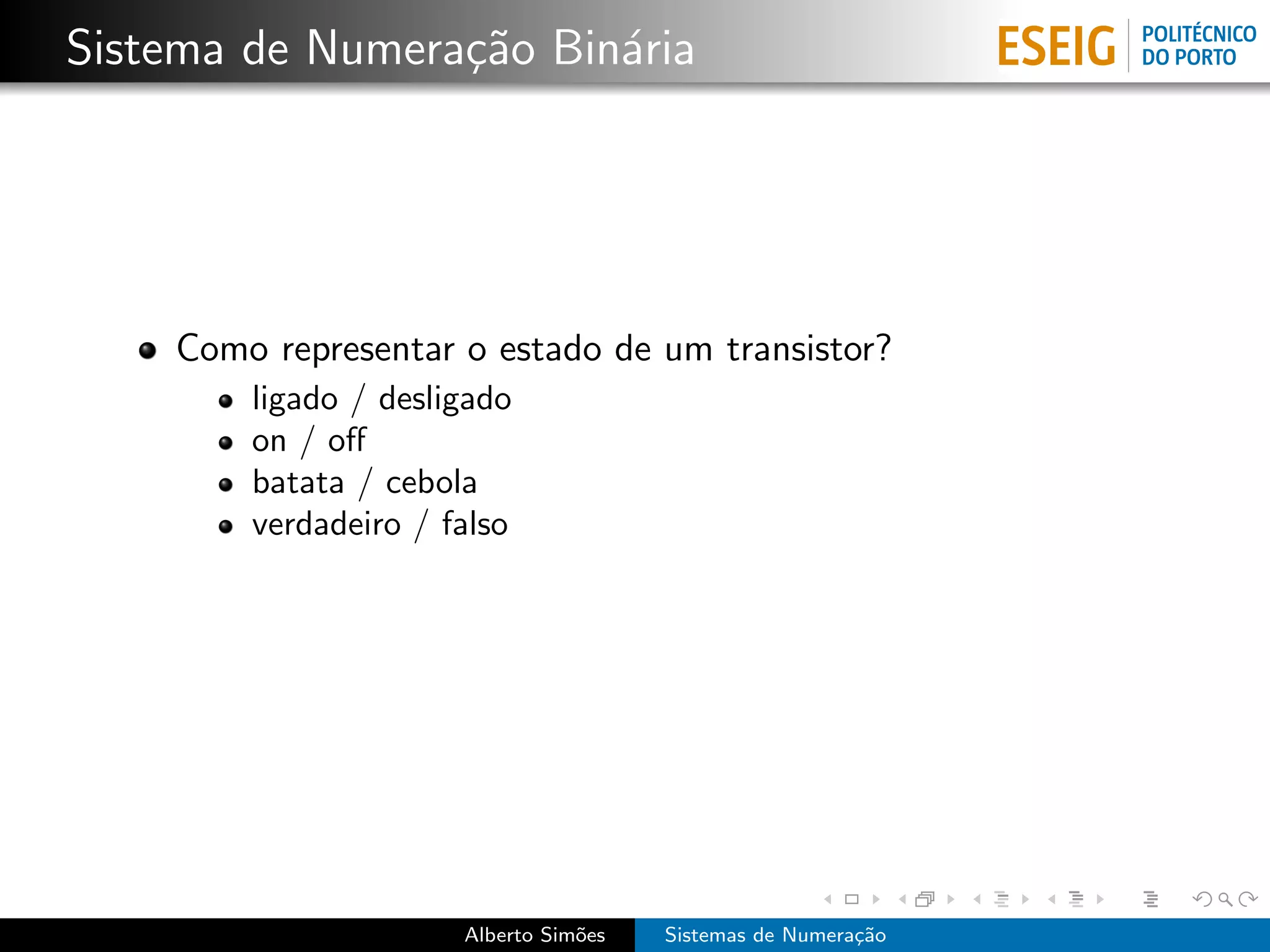 Sistema de Numera¸˜o Bin´ria
                 ca     a




    Como representar o estado de um transistor?
        ligado / desligado
        on / oﬀ
        batata / cebola
        verdadeiro / falso




                      Alberto Sim˜es
                                 o     Sistemas de Numera¸˜o
                                                         ca
 