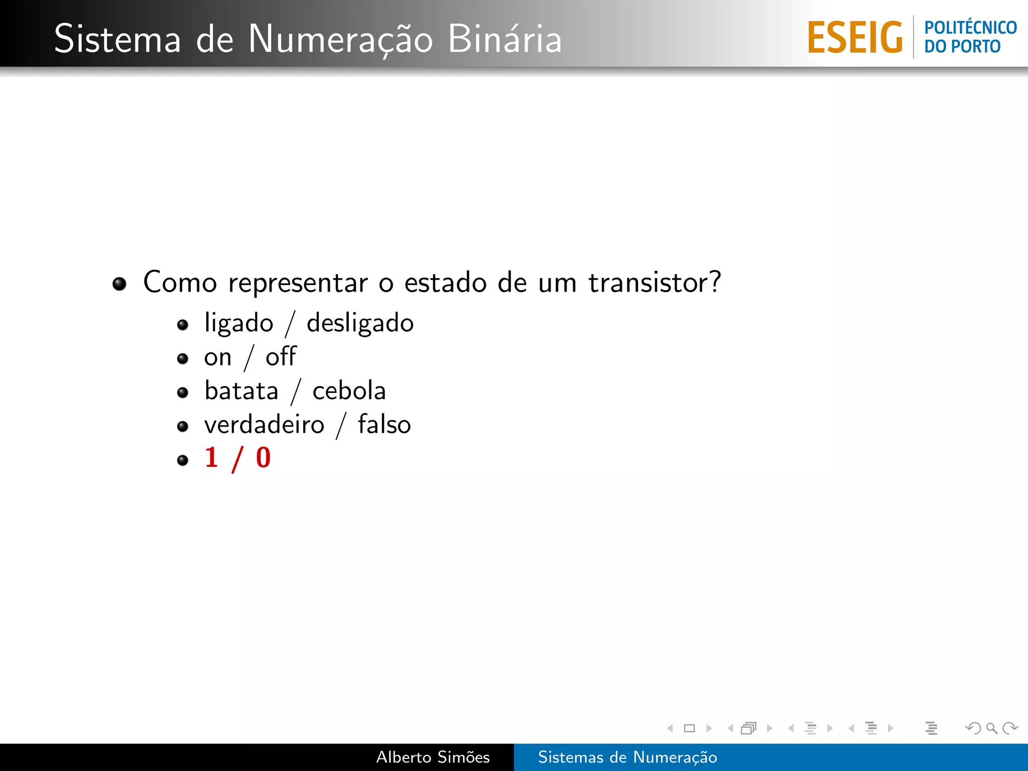 Sistema de Numera¸˜o Bin´ria
                 ca     a




    Como representar o estado de um transistor?
        ligado / desligado
        on / oﬀ
        batata / cebola
        verdadeiro / falso
        1/0




                      Alberto Sim˜es
                                 o     Sistemas de Numera¸˜o
                                                         ca
 