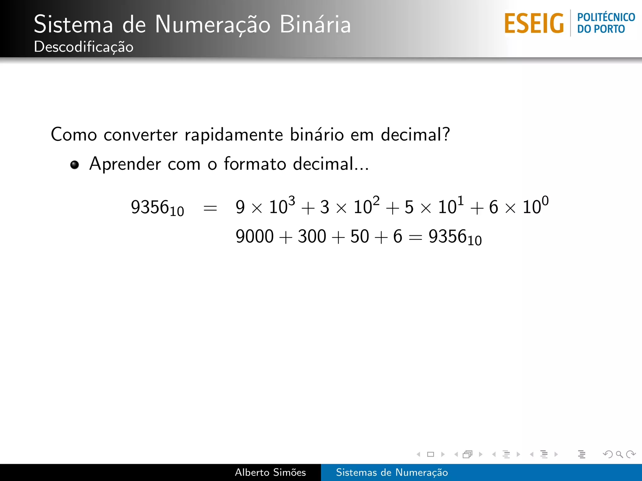 Sistema de Numera¸˜o Bin´ria
                 ca     a
Descodiﬁca¸˜o
          ca




  Como converter rapidamente bin´rio em decimal?
                                a
       Aprender com o formato decimal...

            935610 = 9 × 103 + 3 × 102 + 5 × 101 + 6 × 100
                        9000 + 300 + 50 + 6 = 935610




                        Alberto Sim˜es
                                   o     Sistemas de Numera¸˜o
                                                           ca
 