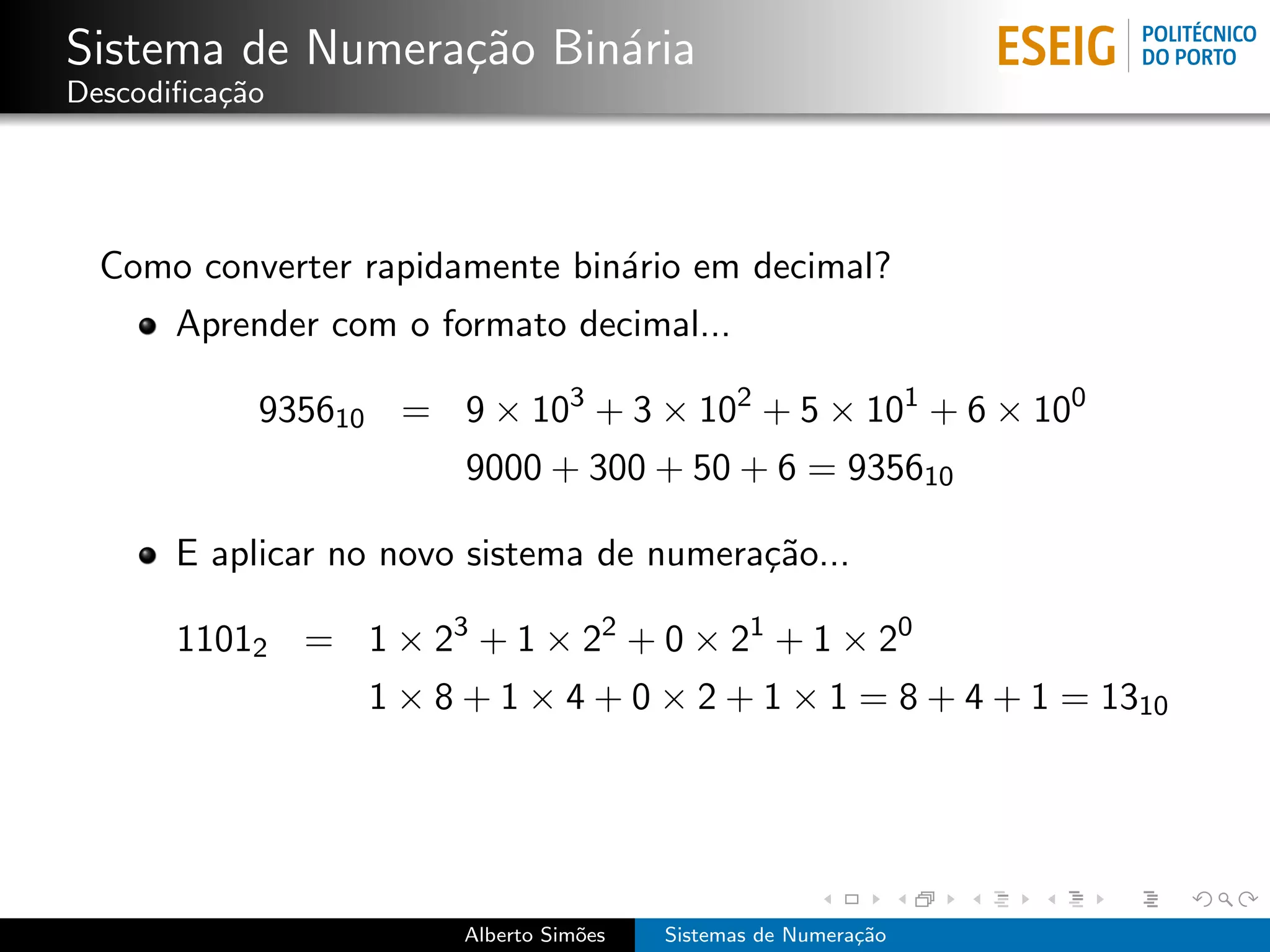 Sistema de Numera¸˜o Bin´ria
                 ca     a
Descodiﬁca¸˜o
          ca




  Como converter rapidamente bin´rio em decimal?
                                a
       Aprender com o formato decimal...

            935610 = 9 × 103 + 3 × 102 + 5 × 101 + 6 × 100
                        9000 + 300 + 50 + 6 = 935610

       E aplicar no novo sistema de numera¸˜o...
                                          ca

       11012 = 1 × 23 + 1 × 22 + 0 × 21 + 1 × 20
                  1 × 8 + 1 × 4 + 0 × 2 + 1 × 1 = 8 + 4 + 1 = 1310




                        Alberto Sim˜es
                                   o     Sistemas de Numera¸˜o
                                                           ca
 