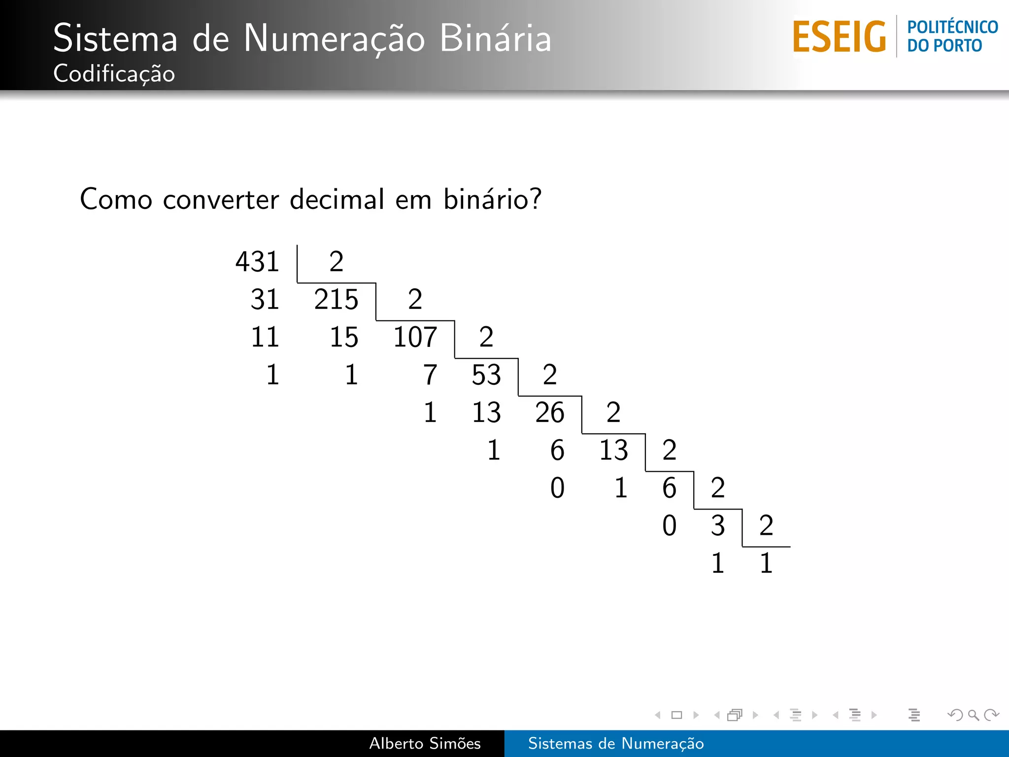 Sistema de Numera¸˜o Bin´ria
                 ca     a
Codiﬁca¸˜o
       ca




  Como converter decimal em bin´rio?
                               a

             431    2
              31   215       2
              11    15      107       2
               1      1        7      53   2
                               1      13   26      2
                                       1    6      13     2
                                            0       1     6        2
                                                          0        3   2
                                                                   1   1




                          Alberto Sim˜es
                                     o     Sistemas de Numera¸˜o
                                                             ca
 