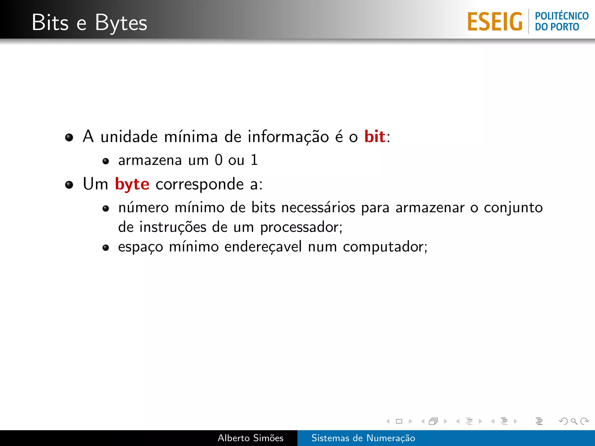 Bits e Bytes



     A unidade m´
                ınima de informa¸˜o ´ o bit:
                                ca e
         armazena um 0 ou 1
     Um byte corresponde a:
         n´mero m´
          u         ınimo de bits necess´rios para armazenar o conjunto
                                        a
         de instru¸˜es de um processador;
                  co
         espa¸o m´
              c    ınimo endere¸avel num computador;
                                c




                       Alberto Sim˜es
                                  o     Sistemas de Numera¸˜o
                                                          ca
 