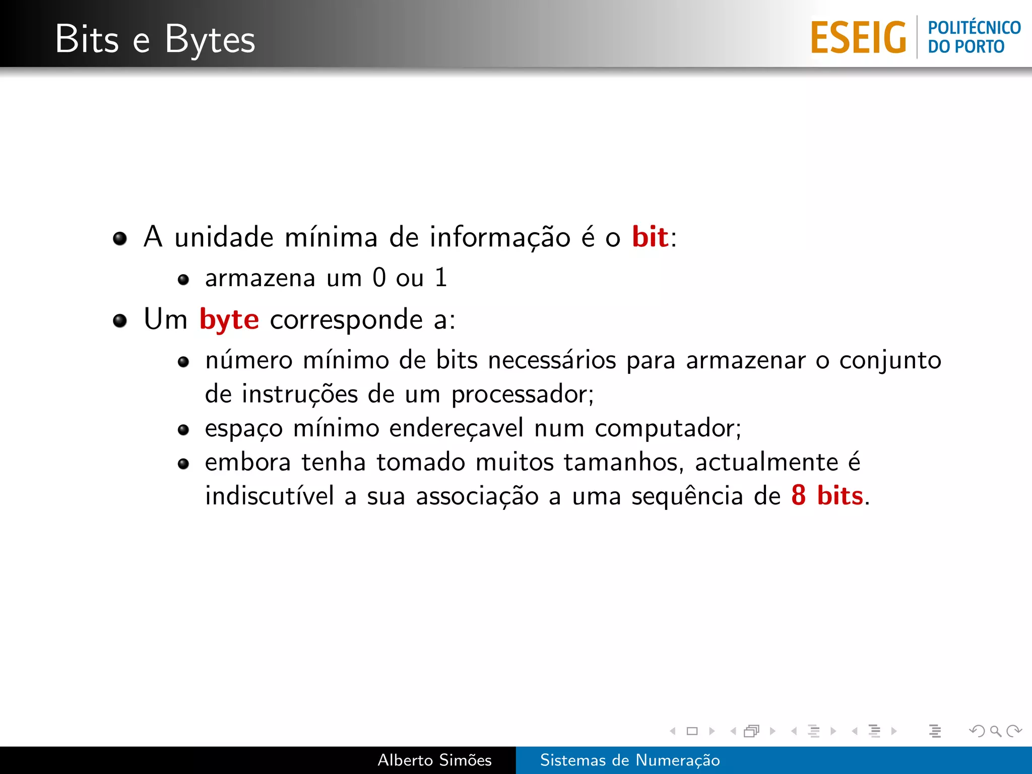 Bits e Bytes



     A unidade m´
                ınima de informa¸˜o ´ o bit:
                                ca e
         armazena um 0 ou 1
     Um byte corresponde a:
         n´mero m´
           u        ınimo de bits necess´rios para armazenar o conjunto
                                        a
         de instru¸˜es de um processador;
                  co
         espa¸o m´
              c    ınimo endere¸avel num computador;
                                c
         embora tenha tomado muitos tamanhos, actualmente ´     e
         indiscut´ a sua associa¸˜o a uma sequˆncia de 8 bits.
                 ıvel              ca              e




                       Alberto Sim˜es
                                  o     Sistemas de Numera¸˜o
                                                          ca
 