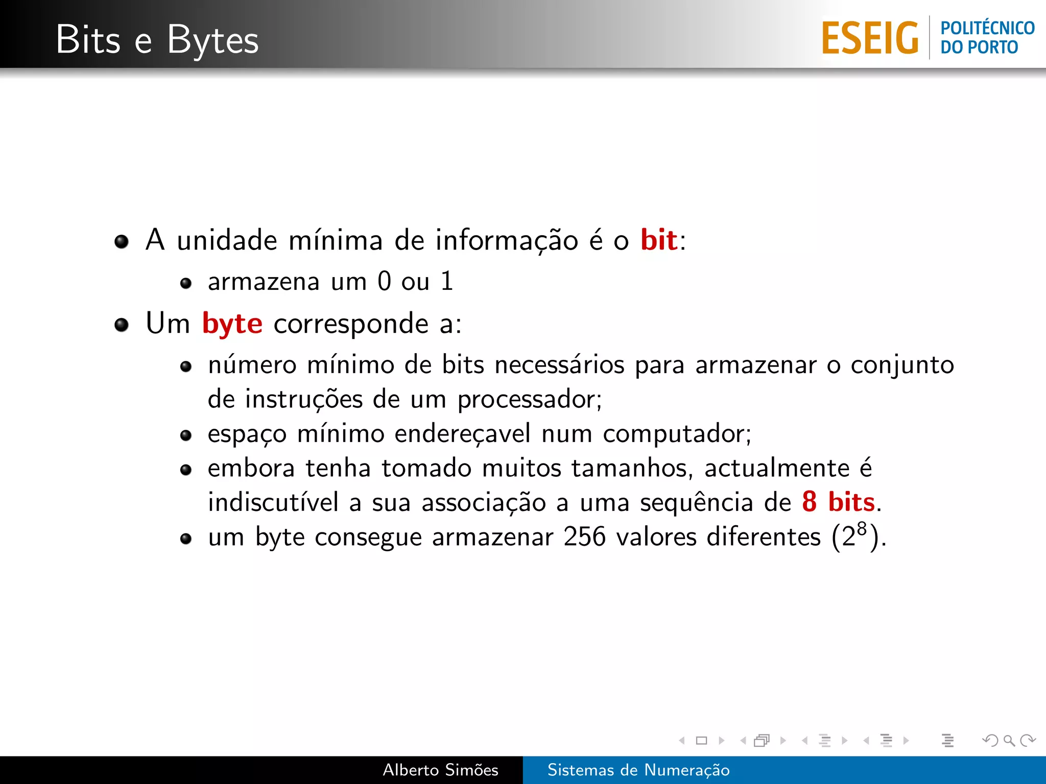 Bits e Bytes



     A unidade m´
                ınima de informa¸˜o ´ o bit:
                                ca e
         armazena um 0 ou 1
     Um byte corresponde a:
         n´mero m´
           u        ınimo de bits necess´rios para armazenar o conjunto
                                        a
         de instru¸˜es de um processador;
                  co
         espa¸o m´
              c    ınimo endere¸avel num computador;
                                c
         embora tenha tomado muitos tamanhos, actualmente ´     e
         indiscut´ a sua associa¸˜o a uma sequˆncia de 8 bits.
                 ıvel              ca              e
         um byte consegue armazenar 256 valores diferentes (28 ).




                       Alberto Sim˜es
                                  o     Sistemas de Numera¸˜o
                                                          ca
 