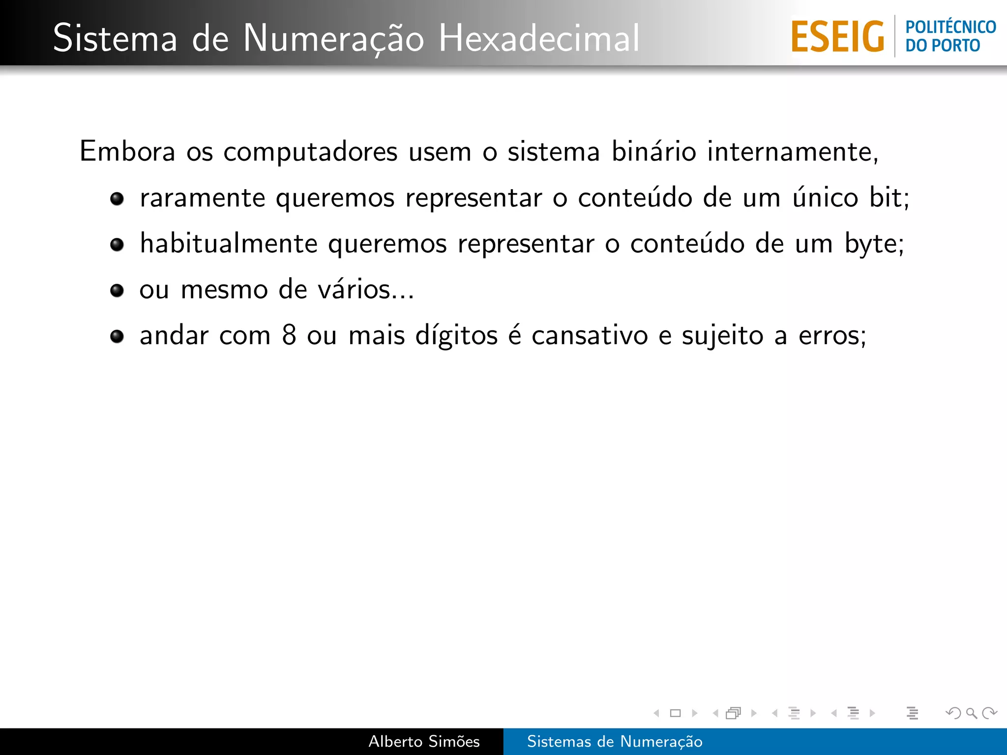 Sistema de Numera¸˜o Hexadecimal
                 ca

 Embora os computadores usem o sistema bin´rio internamente,
                                          a
     raramente queremos representar o conte´do de um unico bit;
                                           u         ´
     habitualmente queremos representar o conte´do de um byte;
                                               u
     ou mesmo de v´rios...
                  a
     andar com 8 ou mais d´
                          ıgitos ´ cansativo e sujeito a erros;
                                 e




                       Alberto Sim˜es
                                  o     Sistemas de Numera¸˜o
                                                          ca
 