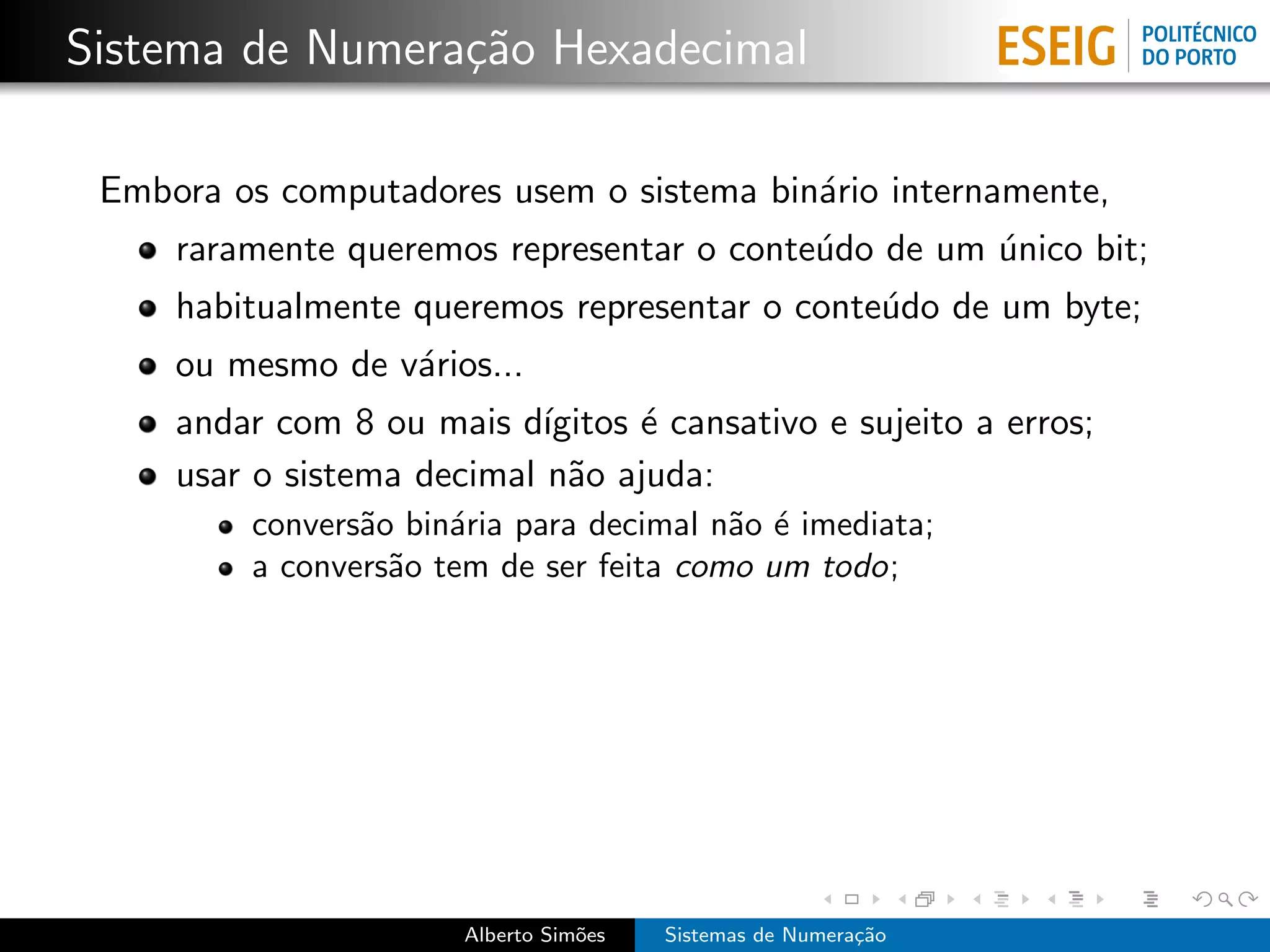 Sistema de Numera¸˜o Hexadecimal
                 ca

 Embora os computadores usem o sistema bin´rio internamente,
                                          a
     raramente queremos representar o conte´do de um unico bit;
                                           u         ´
     habitualmente queremos representar o conte´do de um byte;
                                               u
     ou mesmo de v´rios...
                  a
     andar com 8 ou mais d´ ıgitos ´ cansativo e sujeito a erros;
                                   e
     usar o sistema decimal n˜o ajuda:
                              a
         convers˜o bin´ria para decimal n˜o ´ imediata;
                a     a                  a e
         a convers˜o tem de ser feita como um todo;
                  a




                       Alberto Sim˜es
                                  o     Sistemas de Numera¸˜o
                                                          ca
 