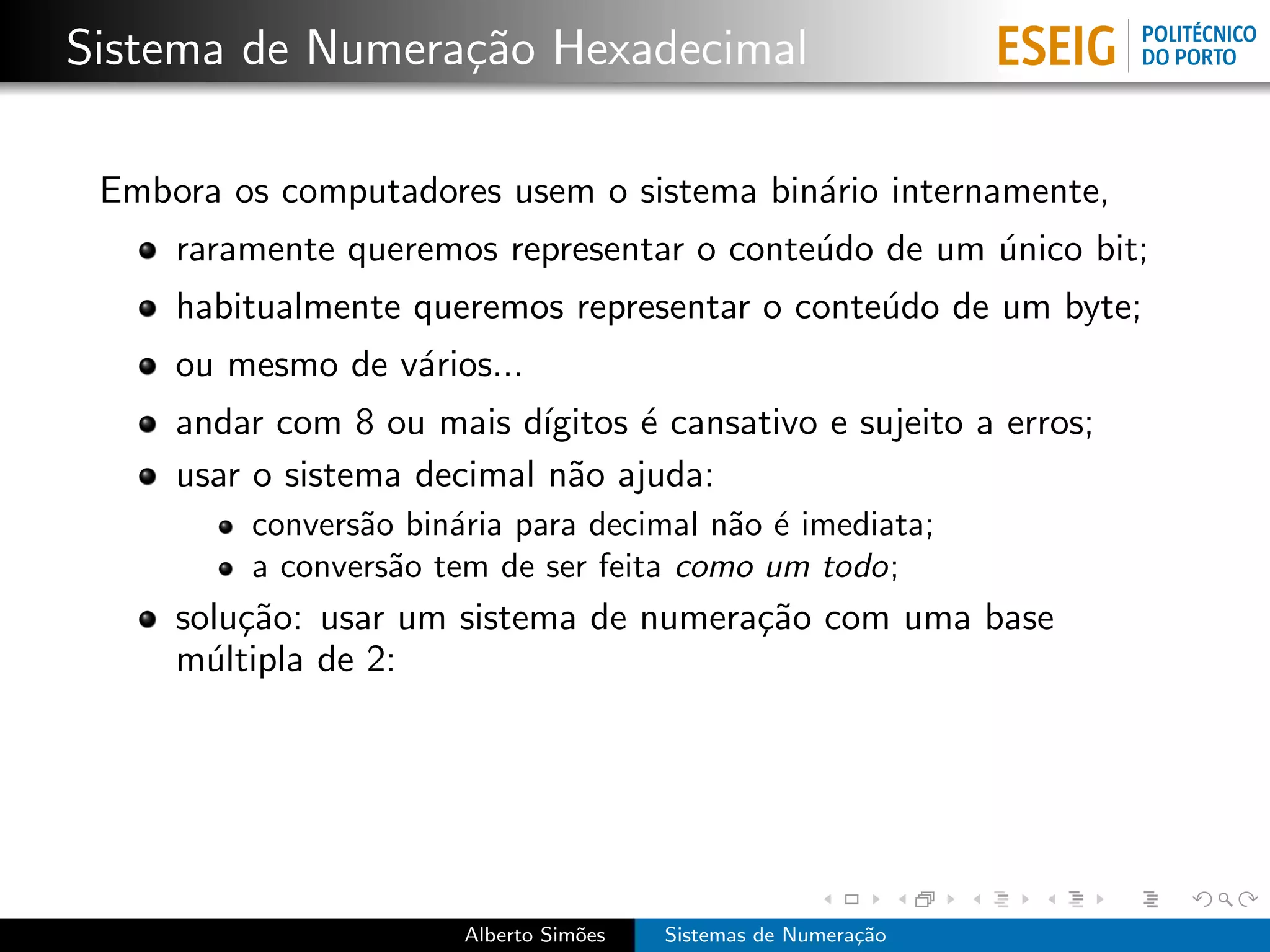 Sistema de Numera¸˜o Hexadecimal
                 ca

 Embora os computadores usem o sistema bin´rio internamente,
                                          a
     raramente queremos representar o conte´do de um unico bit;
                                           u         ´
     habitualmente queremos representar o conte´do de um byte;
                                               u
     ou mesmo de v´rios...
                  a
     andar com 8 ou mais d´ ıgitos ´ cansativo e sujeito a erros;
                                   e
     usar o sistema decimal n˜o ajuda:
                              a
         convers˜o bin´ria para decimal n˜o ´ imediata;
                a     a                  a e
         a convers˜o tem de ser feita como um todo;
                  a
     solu¸˜o: usar um sistema de numera¸˜o com uma base
         ca                            ca
     m´ltipla de 2:
       u




                       Alberto Sim˜es
                                  o     Sistemas de Numera¸˜o
                                                          ca
 