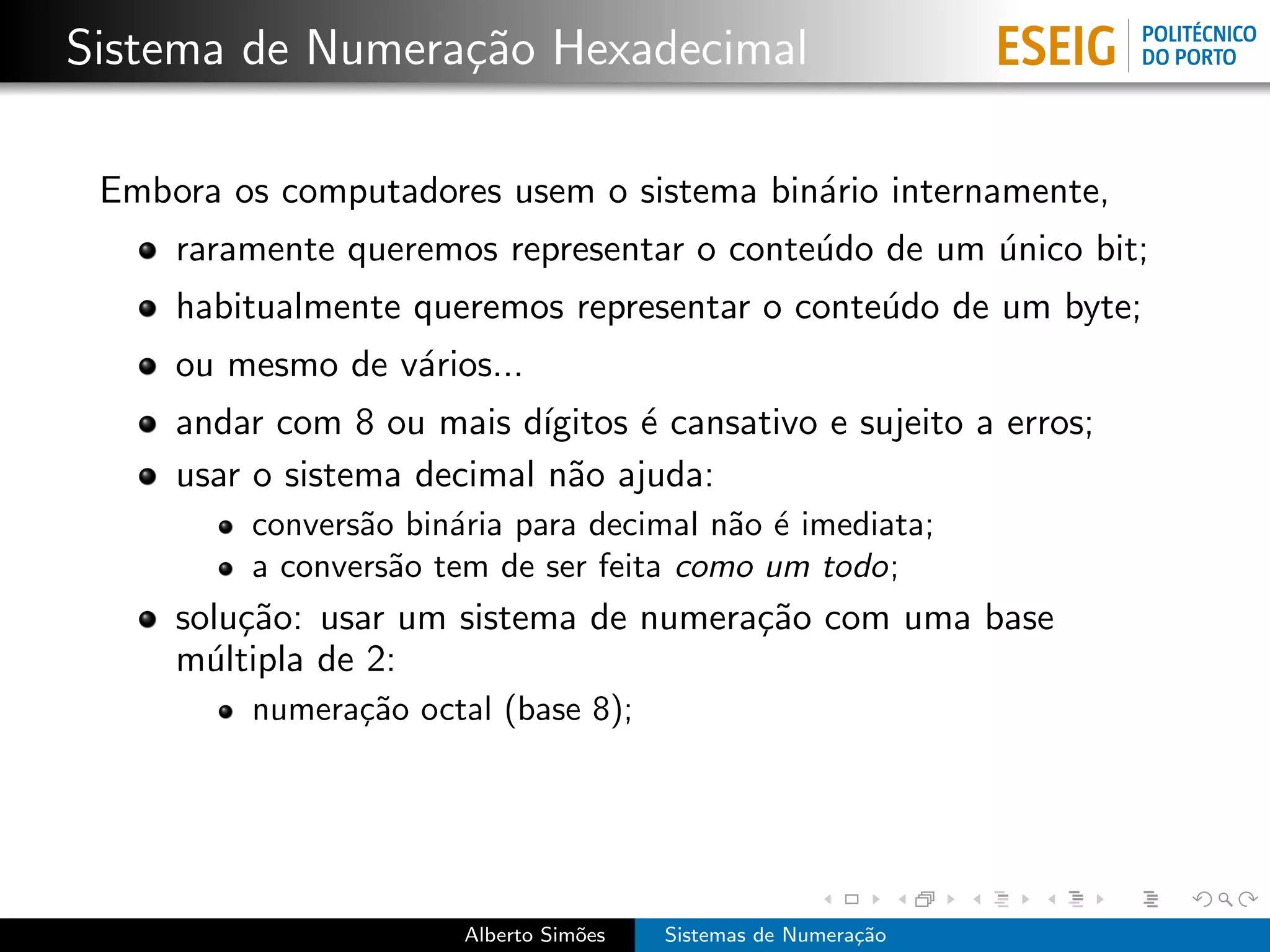 Sistema de Numera¸˜o Hexadecimal
                 ca

 Embora os computadores usem o sistema bin´rio internamente,
                                          a
     raramente queremos representar o conte´do de um unico bit;
                                           u         ´
     habitualmente queremos representar o conte´do de um byte;
                                               u
     ou mesmo de v´rios...
                  a
     andar com 8 ou mais d´ ıgitos ´ cansativo e sujeito a erros;
                                   e
     usar o sistema decimal n˜o ajuda:
                              a
         convers˜o bin´ria para decimal n˜o ´ imediata;
                a     a                  a e
         a convers˜o tem de ser feita como um todo;
                  a
     solu¸˜o: usar um sistema de numera¸˜o com uma base
         ca                            ca
     m´ltipla de 2:
       u
         numera¸˜o octal (base 8);
               ca




                       Alberto Sim˜es
                                  o     Sistemas de Numera¸˜o
                                                          ca
 