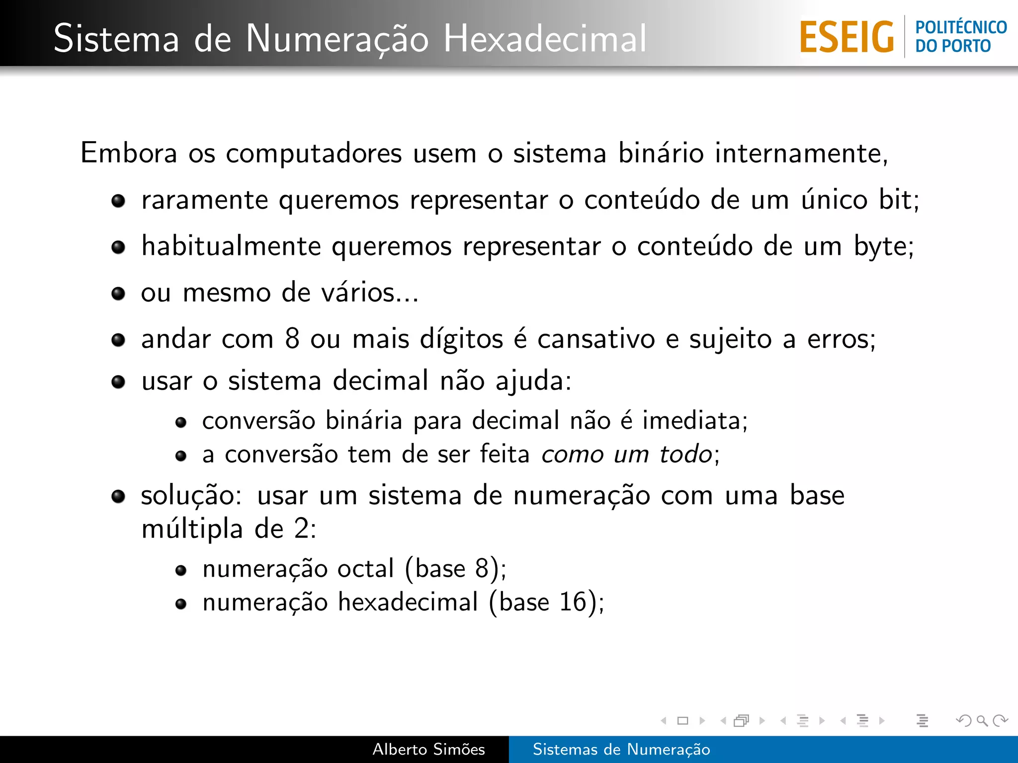 Sistema de Numera¸˜o Hexadecimal
                 ca

 Embora os computadores usem o sistema bin´rio internamente,
                                          a
     raramente queremos representar o conte´do de um unico bit;
                                           u         ´
     habitualmente queremos representar o conte´do de um byte;
                                               u
     ou mesmo de v´rios...
                  a
     andar com 8 ou mais d´ ıgitos ´ cansativo e sujeito a erros;
                                   e
     usar o sistema decimal n˜o ajuda:
                              a
         convers˜o bin´ria para decimal n˜o ´ imediata;
                a     a                  a e
         a convers˜o tem de ser feita como um todo;
                  a
     solu¸˜o: usar um sistema de numera¸˜o com uma base
         ca                            ca
     m´ltipla de 2:
       u
         numera¸˜o octal (base 8);
               ca
         numera¸˜o hexadecimal (base 16);
               ca




                       Alberto Sim˜es
                                  o     Sistemas de Numera¸˜o
                                                          ca
 