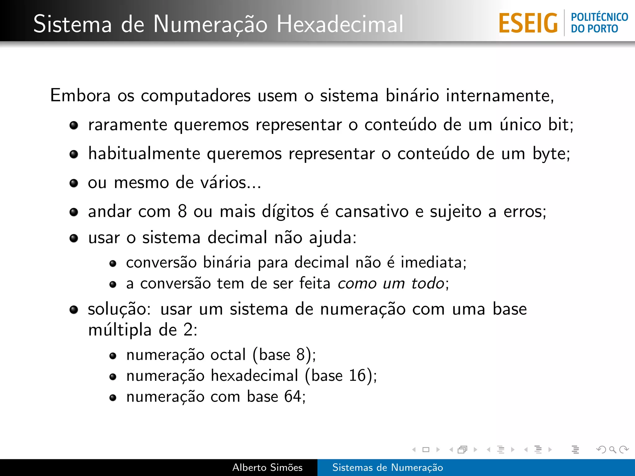 Sistema de Numera¸˜o Hexadecimal
                 ca

 Embora os computadores usem o sistema bin´rio internamente,
                                          a
     raramente queremos representar o conte´do de um unico bit;
                                           u         ´
     habitualmente queremos representar o conte´do de um byte;
                                               u
     ou mesmo de v´rios...
                  a
     andar com 8 ou mais d´ ıgitos ´ cansativo e sujeito a erros;
                                   e
     usar o sistema decimal n˜o ajuda:
                              a
         convers˜o bin´ria para decimal n˜o ´ imediata;
                a     a                  a e
         a convers˜o tem de ser feita como um todo;
                  a
     solu¸˜o: usar um sistema de numera¸˜o com uma base
         ca                            ca
     m´ltipla de 2:
       u
         numera¸˜o octal (base 8);
               ca
         numera¸˜o hexadecimal (base 16);
               ca
         numera¸˜o com base 64;
               ca


                       Alberto Sim˜es
                                  o     Sistemas de Numera¸˜o
                                                          ca
 