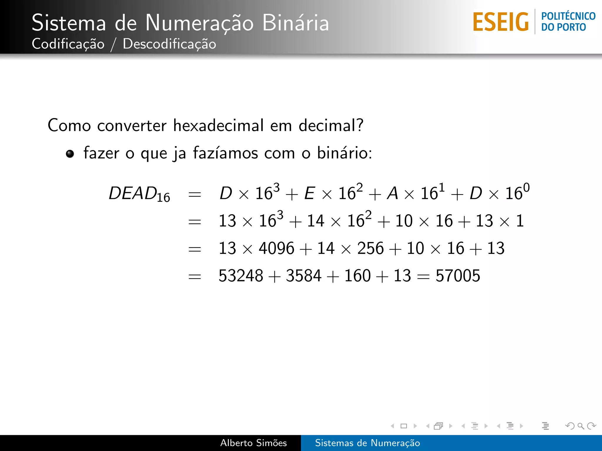 Sistema de Numera¸˜o Bin´ria
                 ca     a
Codiﬁca¸˜o / Descodiﬁca¸˜o
       ca              ca




  Como converter hexadecimal em decimal?
       fazer o que ja faz´
                         ıamos com o bin´rio:
                                        a

          DEAD16 = D × 163 + E × 162 + A × 161 + D × 160
                     = 13 × 163 + 14 × 162 + 10 × 16 + 13 × 1
                     = 13 × 4096 + 14 × 256 + 10 × 16 + 13
                     = 53248 + 3584 + 160 + 13 = 57005




                             Alberto Sim˜es
                                        o     Sistemas de Numera¸˜o
                                                                ca
 