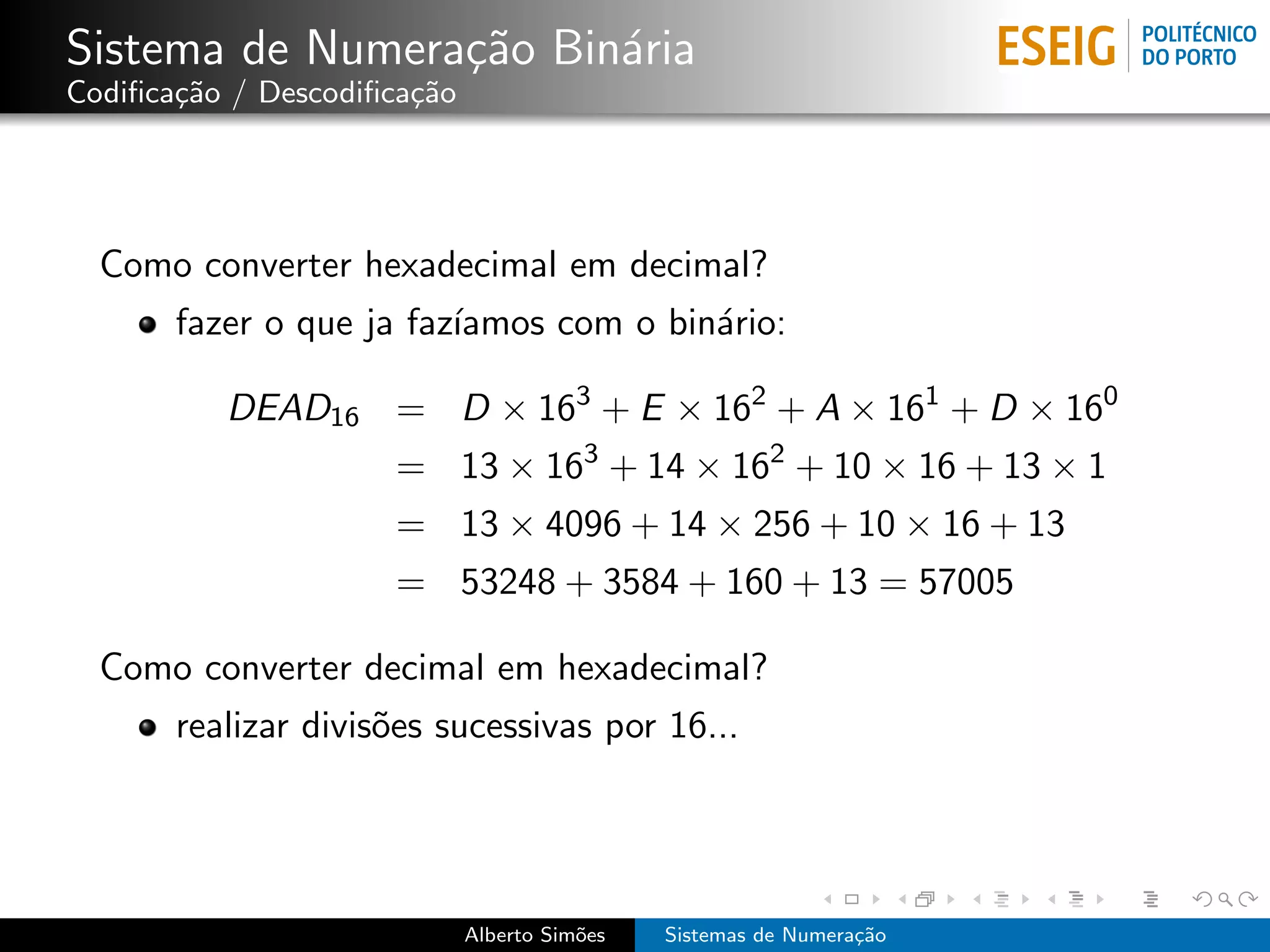 Sistema de Numera¸˜o Bin´ria
                 ca     a
Codiﬁca¸˜o / Descodiﬁca¸˜o
       ca              ca




  Como converter hexadecimal em decimal?
       fazer o que ja faz´
                         ıamos com o bin´rio:
                                        a

          DEAD16 = D × 163 + E × 162 + A × 161 + D × 160
                     = 13 × 163 + 14 × 162 + 10 × 16 + 13 × 1
                     = 13 × 4096 + 14 × 256 + 10 × 16 + 13
                     = 53248 + 3584 + 160 + 13 = 57005

  Como converter decimal em hexadecimal?
       realizar divis˜es sucessivas por 16...
                     o




                             Alberto Sim˜es
                                        o     Sistemas de Numera¸˜o
                                                                ca
 