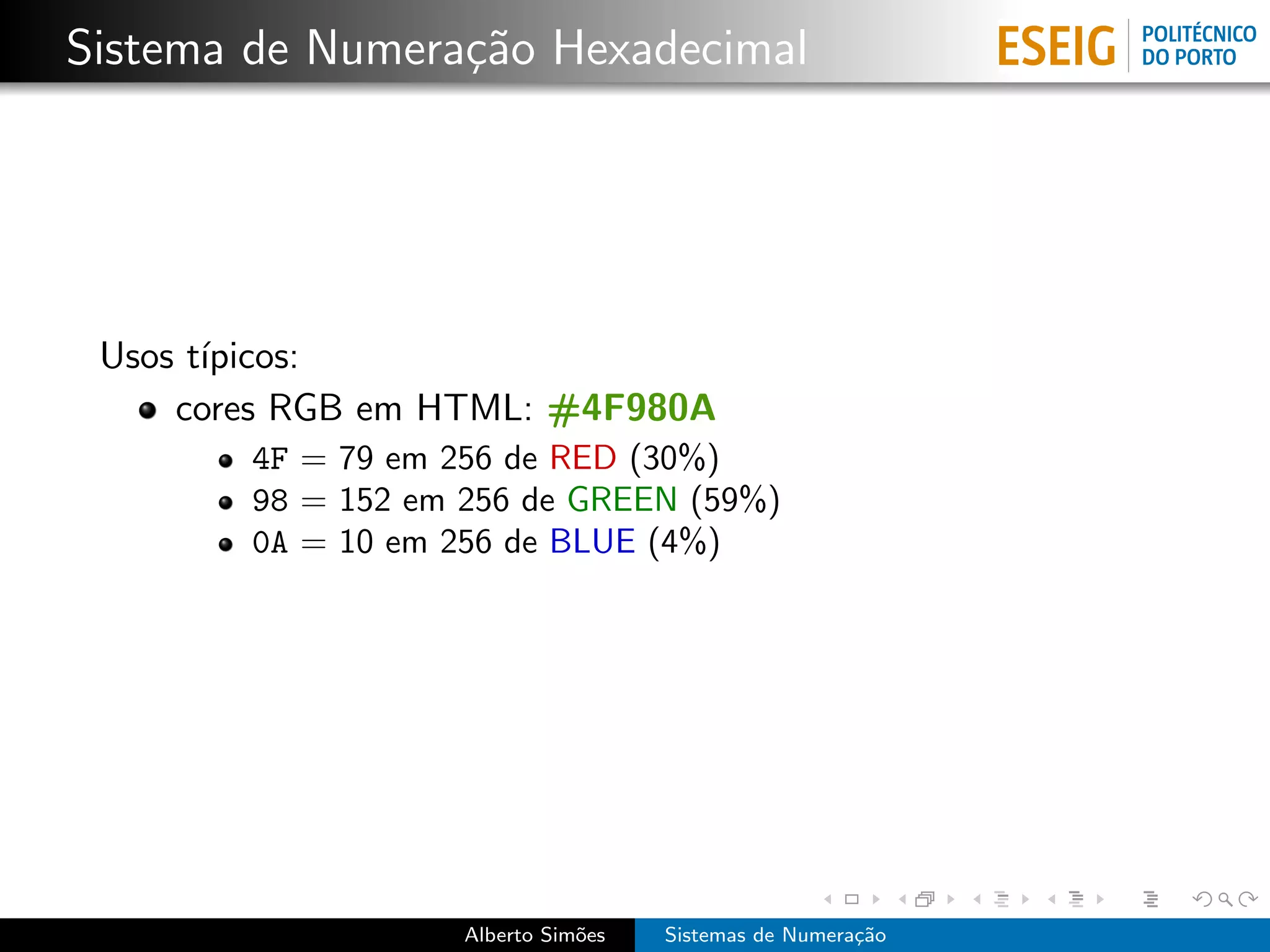 Sistema de Numera¸˜o Hexadecimal
                 ca




 Usos t´
       ıpicos:
     cores RGB em HTML: #4F980A
        4F = 79 em 256 de RED (30%)
        98 = 152 em 256 de GREEN (59%)
        0A = 10 em 256 de BLUE (4%)




                    Alberto Sim˜es
                               o     Sistemas de Numera¸˜o
                                                       ca
 