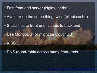 ●   Fast front end server (Nginx, perbal)

●   Avoid re-do the same thing twice (client cache)

●   Static files to front end, scripts to back end

●   Use MongoDB (or might be CouchDB)

●   KISS

●   DNS round-robin across many front-ends



                              http://www.flickr.com/photos/lecates/536763868/
 
