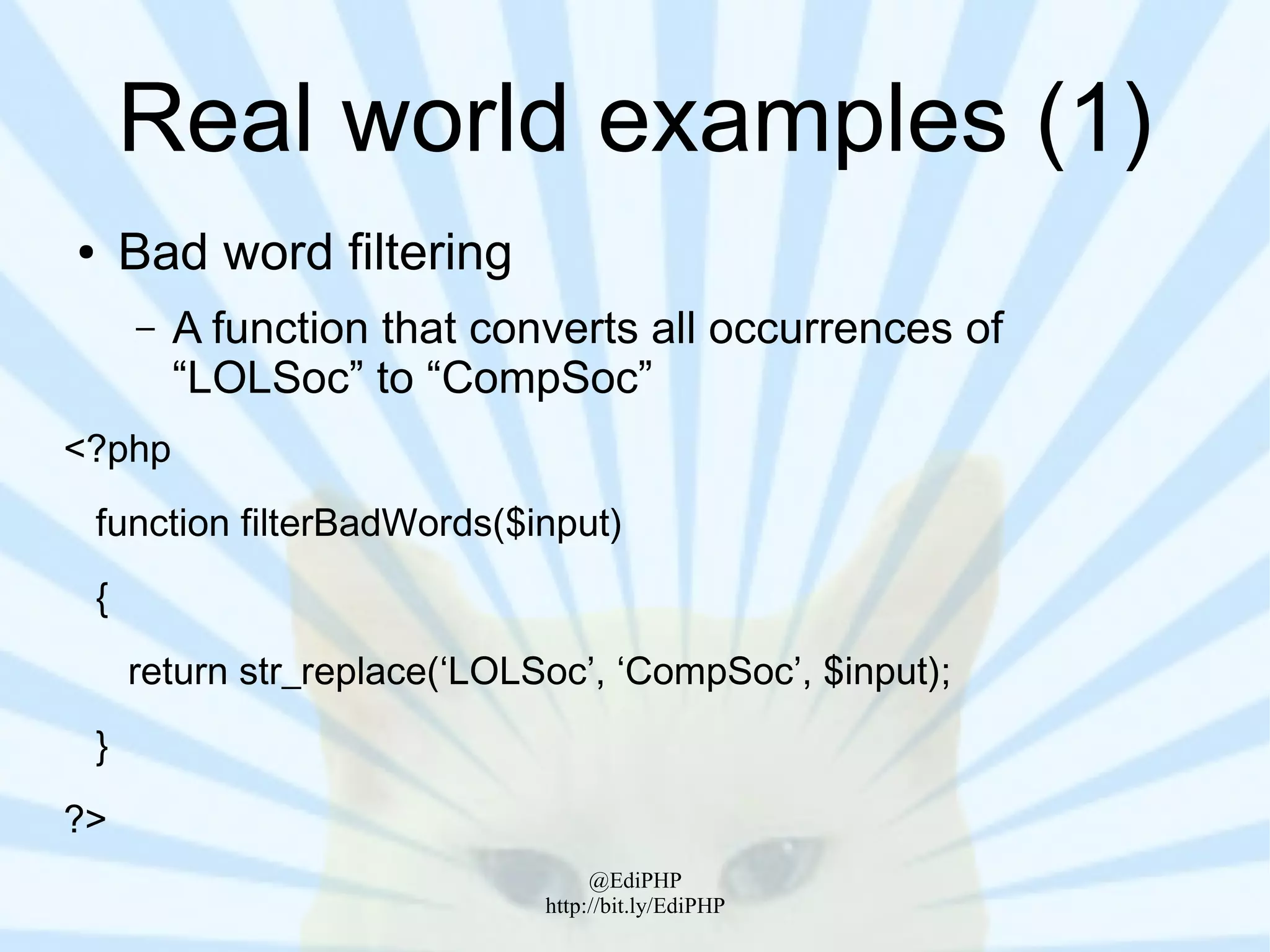 Real world examples (1)
●       Bad word filtering
        –   A function that converts all occurrences of
            “LOLSoc” to “CompSoc”
<?php
    function filterBadWords($input)
    {
        return str_replace(‘LOLSoc’, ‘CompSoc’, $input);
    }
?>
                                     @EdiPHP
                                http://bit.ly/EdiPHP
 