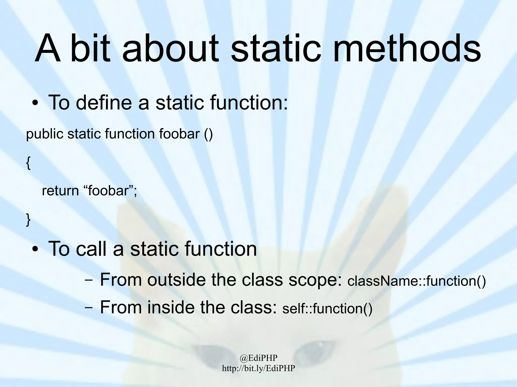 A bit about static methods
    ●    To define a static function:
public static function foobar ()
{
        return “foobar”;
}
    ●    To call a static function
               –   From outside the class scope: className::function()
               –   From inside the class: self::function()

                                         @EdiPHP
                                    http://bit.ly/EdiPHP
 