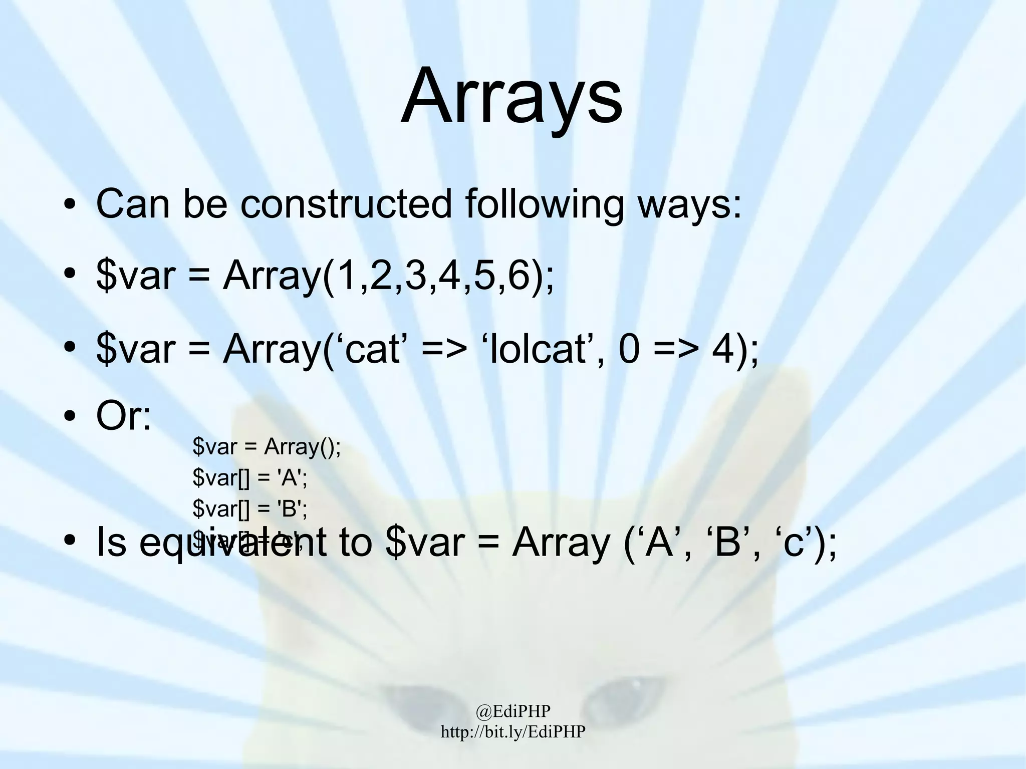 Arrays
●   Can be constructed following ways:
●
    $var = Array(1,2,3,4,5,6);
●
    $var = Array(‘cat’ => ‘lolcat’, 0 => 4);
●   Or:
          $var = Array();
          $var[] = 'A';
          $var[] = 'B';
●
    Is equivalent to $var = Array (‘A’, ‘B’, ‘c’);
          $var[] = 'c';




                                  @EdiPHP
                             http://bit.ly/EdiPHP
 
