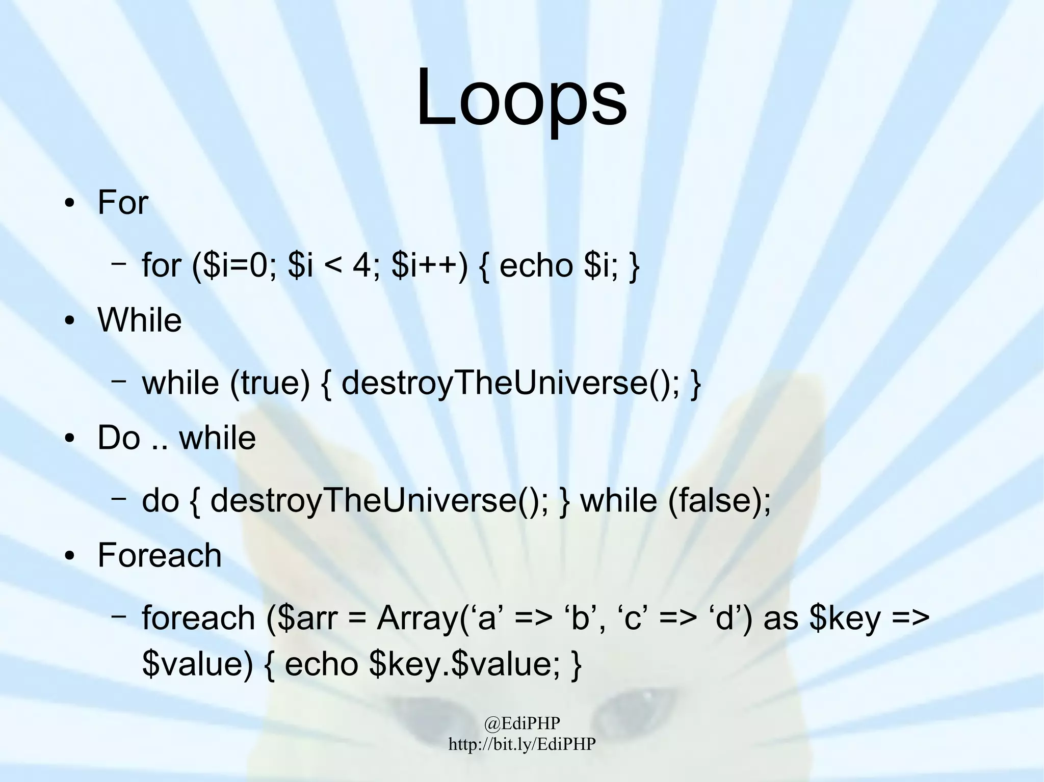Loops
●   For
     –   for ($i=0; $i < 4; $i++) { echo $i; }
●   While
     –   while (true) { destroyTheUniverse(); }
●   Do .. while
     –   do { destroyTheUniverse(); } while (false);
●   Foreach
     –   foreach ($arr = Array(‘a’ => ‘b’, ‘c’ => ‘d’) as $key =>
         $value) { echo $key.$value; }
                                    @EdiPHP
                               http://bit.ly/EdiPHP
 