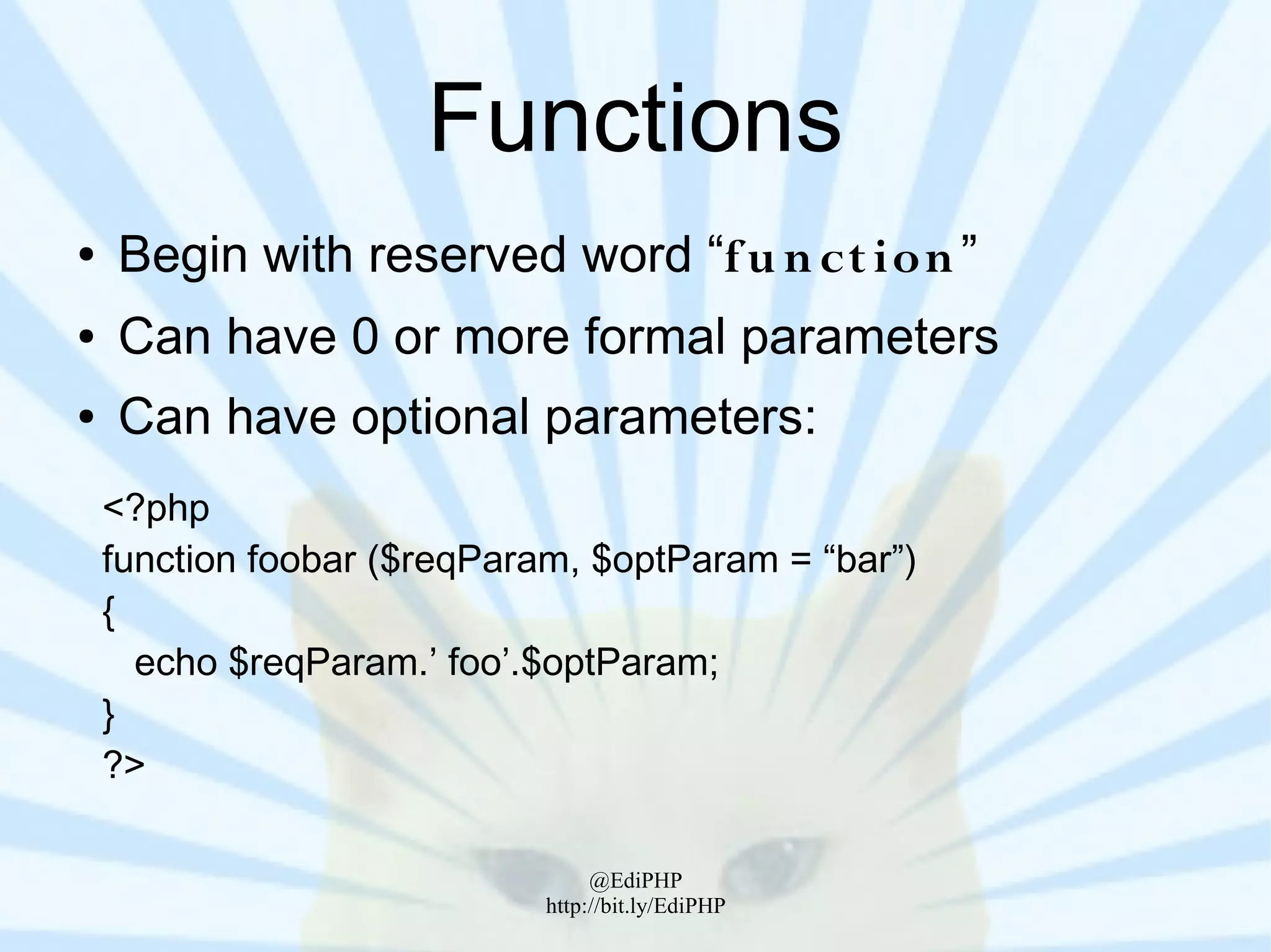Functions
●   Begin with reserved word “f u n ct ion ”
●   Can have 0 or more formal parameters
●   Can have optional parameters:
    <?php
    function foobar ($reqParam, $optParam = “bar”)
    {
      echo $reqParam.’ foo’.$optParam;
    }
    ?>

                                  @EdiPHP
                             http://bit.ly/EdiPHP
 
