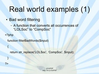 Real world examples (1)
●       Bad word filtering
        –   A function that converts all occurrences of
            “LOLSoc” to “CompSoc”
<?php
    function filterBadWords($input)
    {
        return str_replace(‘LOLSoc’, ‘CompSoc’, $input);
    }
?>
                                     @EdiPHP
                                http://bit.ly/EdiPHP
 