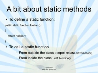 A bit about static methods
    ●    To define a static function:
public static function foobar ()
{
        return “foobar”;
}
    ●    To call a static function
               –   From outside the class scope: className::function()
               –   From inside the class: self::function()

                                         @EdiPHP
                                    http://bit.ly/EdiPHP
 